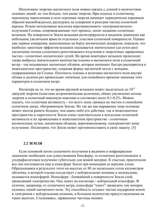 Интуитивно энергию магнитного поля можно связать с длиной и количеством
силовых линий: их тем больше, чем выше энергия. При подходе к солнечному
максимуму накопленная в поле огромная энергия начинает периодически взрывным
образом высвобождаться, расходуясь на ускорение и разогрев частиц солнечной
короны. Резкие интенсивные всплески коротковолнового электромагнитного
излучения Солнца, сопровождающие этот процесс, носят название солнечных
вспышек. На поверхности Земли вспышки регистрируются в видимом диапазоне как
небольшие увеличения яркости отдельных участков солнечной поверхности. Однако
уже первые измерения, выполненные на борту космических аппаратов, показали, что
наиболее заметным эффектом вспышек оказывается значительное (до сотен раз)
увеличение потока солнечного рентгеновского излучения и энергичных заряженных
частиц - солнечных космических лучей. Во время некоторых вспышек происходят
также выбросы значительного количества плазмы и магнитного поля в солнечный
ветер - так называемых магнитных облаков, которые начинают быстро расширяться в
межпланетное пространство, сохраняя форму магнитной петли с концами,
опирающимися на Солнце. Плотность плазмы и величина магнитного поля внутри
облака в десятки раз превосходят типичные для спокойного времени значения этих
параметров в солнечном ветре.
Несмотря на то, что во время крупной вспышки может выделиться до 1025
джоулей энергии (поистине астрономическая величина), общее увеличение потока
энергии в солнечный максимум невелико и составляет всего 0,1-0,2%. Можно
сказать, что солнечная активность - это всего лишь гримаса на чистом и спокойном
солнечном диске, обогревающем Землю. Но так же как выражение лица человека
может иногда ранить больнее, чем какое-либо его действие, так и межпланетное
пространство и окрестности Земли очень чувствительны к всплескам солнечной
активности и их проявлениям в межпланетном пространстве - солнечным
космическим лучам, магнитным облакам, коротковолновому электромагнит ному
излучению. Посмотрим, что Земля может противопоставить в свою защиту. [5]
2.2 ЗЕМЛЯ
Если основной поток солнечного излучения в видимом и инфракрасном
диапазоне необходим для существования биосферы, то солнечное рентгеновское и
ультрафиолетовое излучение губительно для живой материи. К счастью, практически
все оно поглощается еще в атмосфере Земли при ионизации ее верхних слоев.
Образующаяся в результате этого на высотах от 80 до нескольких сотен километров
оболочка, в которой плазма соседствует с нейтральными атомами и молекулами,
называется ионосферой. Ионосфера - ближайший к поверхности Земли слой,
проводящий электричество. Она лежит на изоляторе - нейтральной атмосфере. В
отличие, например, от солнечного ветра, ионосфера "умеет" проводить ток поперек
силовых линий магнитного поля. Эту способность создают частые соударения ионов
и электронов с нейтральными атомами, в большом количестве присутствующими на
таких высотах. Сталкиваясь, заряженные частицы меняют
-7-
 