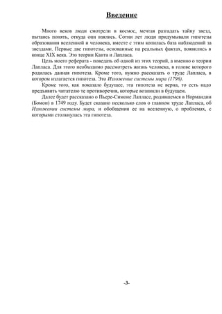 Введение
Много веков люди смотрели в космос, мечтая разгадать тайну звезд,
пытаясь понять, откуда они взялись. Сотни лет люди придумывали гипотезы
образования вселенной и человека, вместе с этим копилась база наблюдений за
звездами. Первые две гипотезы, основанные на реальных фактах, появились в
конце XIX века. Это теории Канта и Лапласа.
Цель моего реферата - поведать об одной из этих теорий, а именно о теории
Лапласа. Для этого необходимо рассмотреть жизнь человека, в голове которого
родилась данная гипотеза. Кроме того, нужно рассказать о труде Лапласа, в
котором излагается гипотеза. Это Изложение системы мира (1796).
Кроме того, как показало будущее, эта гипотеза не верна, то есть надо
предъявить читателю те противоречия, которые возникли в будущем.
Далее будет рассказано о Пьере-Симоне Лапласе, родившемся в Нормандии
(Бомон) в 1749 году. Будет сказано несколько слов о главном труде Лапласа, об
Изложении системы мира, и обобщении ее на вселенную, о проблемах, с
которыми столкнулась эта гипотеза.
-3-
 
