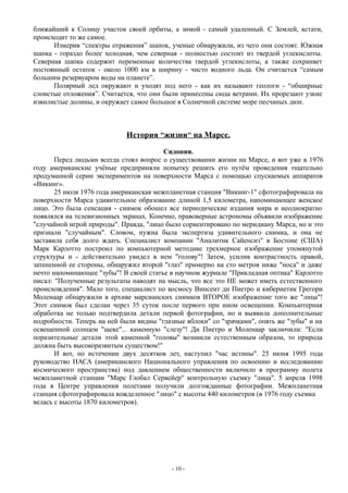 ближайший к Солнцу участок своей орбиты, а зимой - самый удаленный. С Землей, кстати,
происходит то же самое.
Измерив “спектры отражения” шапок, ученые обнаружили, из чего они состоят. Южная
шапка - гораздо более холодная, чем северная - полностью состоит из твердой углекислоты.
Северная шапка содержит переменные количества твердой углекислоты, а также сохраняет
постоянный остаток - около 1000 км в ширину - чисто водного льда. Он считается “самым
большим резервуаром воды на планете”.
Полярный лед окружают и уходят под него - как их называют геологи - “обширные
слоистые отложения”. Считается, что они были принесены сюда ветрами. Их прорезают узкие
извилистые долины, и окружает самое большое в Солнечной системе море песчаных дюн.
История "жизни" на Марсе.
Сидония.
Перед людьми всегда стоял вопрос о существовании жизни на Марсе, и вот уже в 1976
году американские учёные предприняли попытку решить его путём проведения тщательно
продуманной серии экспериментов на поверхности Марса с помощью спускаемых аппаратов
«Викинг».
25 июля 1976 года американская межпланетная станция "Викинг-1" сфотографировала на
поверхности Марса удивительное образование длиной 1,5 километра, напоминающее женское
лицо. Это была сенсация - снимок обошел все периодические издания мира и неоднократно
появлялся на телевизионных экранах. Конечно, правоверные астрономы объявили изображение
"случайной игрой природы". Правда, "лицо было сориентировано по меридиану Марса, но и это
признали "случайным". Словом, нужна была экспертиза удивительного снимка, и она не
заставила себя долго ждать. Специалист компании "Аналитик Сайенсиз" в Бостоне (США)
Марк Карлотто построил по компьютерной методике трехмерное изображение упомянутой
структуры и - действительно увидел в нем "голову"! Затем, усилив контрастность правой,
затененной ее стороны, обнаружил второй "глаз" примерно на сто метров ниже "носа" и даже
нечто напоминающее "зубы"! В своей статье в научном журнале "Прикладная оптика" Карлотто
писал: "Полученные результаты наводят на мысль, что все это НЕ может иметь естественного
происхождения". Мало того, специалист по космосу Винсент ди Пиетро и кибернетик Грегори
Моленаар обнаружили в архиве марсианских снимков ВТОРОЕ изображение того же "лица"!
Этот снимок был сделан через 35 суток после первого при ином освещении. Компьютерная
обработка не только подтвердила детали первой фотографии, но и выявила дополнительные
подробности. Теперь на ней были видны "глазные яблоки" со "зрачками", опять же "зубы" и на
освещенной солнцем "щеке"... каменную "слезу"! Ди Пиетро и Моленаар заключили: "Если
поразительные детали этой каменной "головы" возникли естественным образом, то природа
должна быть высокоразвитым существом!"
И вот, по истечении двух десятков лет, наступил "час истины". 25 июня 1995 года
руководство НАСА (американского Национального управления по освоению и исследованию
космического пространства) под давлением общественности включило в программу полета
межпланетной станции "Марс Глобал Сервейер" контрольную съемку "лица". 5 апреля 1998
года в Центре управления полетами получили долгожданные фотографии. Межпланетная
станция сфотографировала вожделенное "лицо" с высоты 440 километров (в 1976 году съемка
велась с высоты 1870 километров).
- 10 -
 