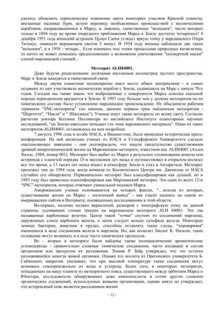 удалось объяснить периодическое изменение цвета некоторых участков Красной планеты,
внезапные пылевые бури, целую вереницу необъяснимых происшествий с космическими
кораблями, направлявшимися к Марсу, и, наконец, таинственные "вспышки", число которых
только в 1894 году во время очередного приближения Марса к Земле достигло четырехсот! 8
декабря 1951 года японский астроном Цунео Саеки углядел яркую точку у марсианского Озера
Титонус, сиявшую мерцающим светом 5 минут. В 1954 году японцы наблюдали две таких
"вспышки", и в 1958 - четыре... Если понимать под этими процессами природные катаклизмы,
то ничто не может помешать предположению о возможном уничтожении "посмертной маски"
слепой марсианской стихией...
Метеорит ALH84001.
Даже будучи разделенными десятками миллионов километров пустого пространства,
Марс и Земля находятся в таинственной связи.
Между двумя планетами неоднократно имел место обмен материалами - в самых
недавних из них участвовали космические корабли с Земли, садившиеся на Марс с начала 70-х
годов. Сегодня мы также знаем, что выброшенные с поверхности Марса осколки скальной
породы периодически врезаются в Землю. К 1997 году больше чем у десятка метеоритов по их
химическому составу было установлено марсианское происхождение. Их объединили рабочим
термином “SNC-метеориты” (по именам, данным первым трем найденным метеоритам -
“Шерготти”, “Накла” и “ Шассиньи”). Ученые ищут такие метеориты по всему свету. Согласно
расчетам доктора Коллина Пиллингера из английского Института планетарных научных
исследований, “на Землю ежегодно попадает сто тонн марсианского материала”. Один из таких
метеоритов-ALH84001, остановлюсь на нем подробнее.
7 августа 1996 года в штабе НАСА, в Вашингтоне, была проведена историческая пресс-
конференция. На ней несколько ученых из НАСА и Стэндфорского Университета сделали
ошеломляющее заявление - они подтверждали, что нашли свидетельство существования
древней микроскопической жизни на Марсианском метеорите, известном как ALH84001 (Аллен
Хиллс, 1984, номер 001). Метеорит был выбит из Марса в результате столкновения кометы или
астероида с планетой порядка 15-и миллионов лет назад и путешествовал в открытом космосе
все это время, а 13 тысяч лет назад вошел в атмосферу Земли и упал в Антарктиде. Метеорит
пролежал там до 1984 года, когда команда из Космического Центра им. Джонсона от НАСА
случайно его обнаружила. Первоначально метеорит был классифицирован как лунный, но в
1993 году был правильно идентифицирован как Марсианский метеорит. Это один из всего 12-и
“SNC”-метеоритов, которые отвечают уникальной подписи Марса.
Американские ученые основываются на четырех фактах, “…исходя из которых,
существование жизни на Марсе - логический вывод” - как гласит надпись на одном из
американских сайтов в Интернете, посвященных исследованиям в этой области:
Во-первых, наличие мелких вкраплений, размером с типографскую точку на данной
странице, усеивавших стенки трещин на марсианском метеорите ALH 84001. Это так
называемые карбоновые розетки. Центр такой "точки" состоит из соединений марганца,
окруженных слоем карбоната железа, а затем следует кольцо сульфида железа. Некоторые
земные бактерии, живущие в прудах, способны оставлять такие следы, "переваривая"
имеющиеся в воде соединения железа и марганца. Но, как полагает биолог К. Нилсон, такие
отложение могут возникать и в ходе чисто химических процессов.
Во – вторых в метеорите были найдены также полициклические ароматические
углеводороды - сравнительно сложные химические соединения, часто входящие в состав
организмов или продуктов их разложения. Химик Р. Зейр утверждал, что это остатки
разложившейся некогда живой органики. Однако его коллега из Орегонского университета Б.
Саймонент, напротив, указывает, что при высокой температуре такие соединения могут
возникать самопроизвольно из воды и углерода. Более того, в некоторых метеоритах,
попадающих на нашу планету из метеоритного пояса, существующего между орбитами Марса и
Юпитера, исследователи обнаруживают даже аминокислоты и сотни других сложных
органических соединений, используемых живыми организмами, однако никто не утверждает,
что астероидный пояс является рассадником жизни.
- 12 -
 