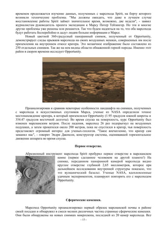 временем продолжается изучение данных, полученных с марсохода Spirit, на борту которого
возникли технические проблемы. "Мы должны ожидать, что даже в лучшем случае
восстановление работы Spirit займет значительное время, возможно, две недели", - заявил
журналистам руководитель проекта экспедиции к Марсу Питер Тейзингер. Но эти и многие
другие проблемы уже решены или решаются. Так что будем надеяться на то, что оба марсохода
будут работать бесперебойно и дадут людям больше информации о Марсе.
Новый цветной 360-градусный панорамный снимок, полученный от Opportunity,
демонстрирует следы прыжков марсохода на своих воздушных мешках, совершенных им после
приземления на внутреннем откосе кратера. Это мозаичное изображение было составлено из
250 отдельных снимков. Так же на нем видны области обнаженной горной породы. Именно этот
район в скором времени исследует Opportunity.
Проанализировав и сравнив некоторые особенности ландшафта на снимках, полученных
с марсохода и искусственных спутников Марса, ученые из NASA определили точное
местонахождение кратера, в который приземлился Opportunity (1.95 градусов южной широты и
354.47 градусов восточной долготы). Во время спуска на поверхность, курс Opportunity был
изменен марсианским ветром. После падения, марсоход 26 раз подпрыгнул на воздушных
подушках, а затем прокатился около 200 метров, пока не спустился в кратер, чья поверхность
представляет огромный интерес для ученых-геологов. "Такое впечатление, что кратер сам
заманил нас", - говорит Эндри Джонсон, конструктор системы, оценивавшей горизонтальное
движение аппарата во время спуска.
Первое отверстие.
Абразионный инструмент марсохода Spirit пробурил первое отверстие в марсианском
камне (первое сделанное человеком на другой планете!) На
снимке, переданном панорамной камерой марсохода видно
круглое отверстие глубиной 2,65 миллиметров, которое при
дальнейшем исследовании внутренней структуры показало, что
это вулканический базальт. Ученые NASA, вдохновленные
удачным экспериментом, планируют повторить его с марсоходом
Opportunity.
Сферические камешки.
Марсоход Opportunity проанализировал первый образец марсианской почвы в районе
своей посадки и обнаружил в смеси мелких различных частиц странные сферические камешки.
Они были обнаружены на новых снимках микроскопа, последней из 20 камер марсохода. Все
- 15 -
 
