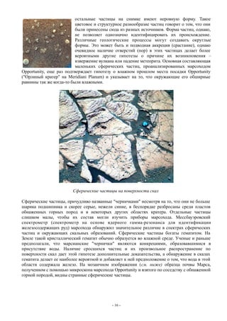 остальные частицы на снимке имеют неровную форму. Такое
цветовое и структурное разнообразие частиц говорит о том, что они
были принесены сюда из разных источников. Форма частиц, однако,
не позволяет однозначно идентифицировать их происхождение.
Различные геологические процессы могут создавать округлые
формы. Это может быть и подводная аккреция (срастание), однако
очевидное наличие отверстий (пор) в этих частицах делает более
вероятными другие гипотезы о причине их возникновения –
извержение вулкана или падение метеорита. Основная составляющая
маленьких сферических частиц, проанализированных марсоходом
Opportunity, еще раз подтверждает гипотезу о влажном прошлом места посадки Opportunity
("Орлиный кратер" на Meridiani Planum) и указывает на то, что окружающие его обширные
равнины так же когда-то были влажными.
Сферические частицы на поверхности скал
Сферические частицы, причудливо названные "черничками" несмотря на то, что они не больше
шарика подшипника и скорее серые, нежели синие, в беспорядке разбросаны среди пластов
обнаженных горных пород и в некоторых других областях кратера. Отдельные частицы
слишком малы, чтобы их состав могли изучить приборы марсохода. Мессбауэровский
спектрометр (спектрометр на основе ядерного гамма-резонанса для идентификации
железосодержащих руд) марсохода обнаружил значительное различие в спектрах сферических
частиц и окружающих скальных образований. Сферические частицы богаты гематитом. На
Земле такой кристаллический гематит обычно образуется во влажной среде. Ученые и раньше
предполагали, что марсианские "чернички" являются конкрециями, образовавшимися в
присутствие воды. Наличие сросшихся частиц и их произвольное распространение по
поверхности скал дает этой гипотезе дополнительные доказательства, а обнаружение в скалах
гематита делает ее наиболее вероятной и добавляет к ней предположение о том, что вода в этой
области содержала железо. На мозаичном изображении (см. ниже) образца почвы Марса,
полученном с помощью микроскопа марсохода Opportunity и взятого по соседству с обнаженной
горной породой, видны странные сферические частицы.
- 16 -
 