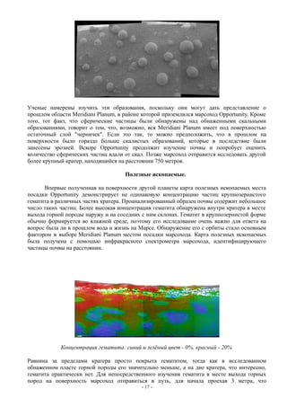 Ученые намерены изучить эти образования, поскольку они могут дать представление о
прошлом области Meridiani Planum, в районе которой приземлился марсоход Opportunity. Кроме
того, тот факт, что сферические частицы были обнаружены над обнаженными скальными
образованиями, говорит о том, что, возможно, вся Meridiani Planum имеет под поверхностью
остаточный слой "черничек". Если это так, то можно предположить, что в прошлом на
поверхности было гораздо больше скалистых образований, которые в последствие были
занесены эрозией. Вскоре Opportunity продолжит изучение почвы и попробует оценить
количество сферических частиц вдали от скал. Позже марсоход отправится исследовать другой
более крупный кратер, находящийся на расстоянии 750 метров.
Полезные ископаемые.
Впервые полученная на поверхности другой планеты карта полезных ископаемых места
посадки Opportunity демонстрирует не одинаковую концентрацию частиц крупнозернистого
гематита в различных частях кратера. Проанализированный образец почвы содержит небольшое
число таких частиц. Более высокая концентрация гематита обнаружена внутри кратера в месте
выхода горной породы наружу и на соседних с ним склонах. Гематит в крупнозернистой форме
обычно формируется во влажной среде, поэтому его исследование очень важно для ответа на
вопрос была ли в прошлом вода и жизнь на Марсе. Обнаружение его с орбиты стало основным
фактором в выборе Meridiani Planum местом посадки марсохода. Карта полезных ископаемых
была получена с помощью инфракрасного спектрометра марсохода, идентифицирующего
частицы почвы на расстоянии.
Концентрация гематита: синий и зелёный цвет - 0%, красный - 20%
Равнина за пределами кратера просто покрыта гематитом, тогда как в исследованном
обнаженном пласте горной породы его значительно меньше, а на дне кратера, что интересно,
гематита практически нет. Для непосредственного изучения гематита в месте выхода горных
пород на поверхность марсоход отправиться в путь, для начала проехав 3 метра, что
- 17 -
 