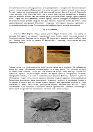 соответствует около половине расстояния до места проведения эксперимента. Это подтверждает
теорию, о том, что кратер образовался в результате метеоритного удара, который проник сквозь
богатый гематитом поверхностный слой марсианской почвы. Будущей задачей Opportunity
станет изучение этого поверхностного слоя с целью найти больше информации о влажном
прошлом Meridiani Planum, уже доказанном предыдущей находкой в кратере серосодержащих
солей. Перед тем, как Opportunity покинет кратер, ученые планируют исследовать область
внутреннего склона кратера, которому они дали название "Основная залежь гематита". Также
мессбауэровский спектрометр Opportunity обнаружил присутствие оливина (хризолита) в
исследованном образце почвы. Этот минерал обычный ингредиент вулканических пород.
Вулкан – гигант.
Спутник Mars Express передал новые снимки Марса. Снимок слева - вид сверху на
кальдеру (т.е. кратер на вершине) марсианской горы Олимп, самого высокого вулкана в
Солнечной системе. Средняя высота вулкана 22 километра, а кальдера имеет глубину около
трех. Снимок был сделан на высоте 37 километров с помощью стереокамеры высокого
разрешения (HRSC).
Снимок справа - на этой перспективе представлена южная часть кальдеры. На изображении
видны массивные образования, напоминающие гигантские языки. Эти наплывы являются
тектоническими сдвигами. После того, как закончился выброс лавы, кальдера обрушилась,
образовав, пустую магматическую камеру. Во время провала поверхность кальдеры
претерпевала изгибы, из-за чего и сформировались разломы. Высота, с которой видны эти
образования, говорит о том, что они являются результатом самого древнего пролома кальдеры.
Дальнейшие извержения лавы многократно разрушали кальдеру в различных местах и
постепенно испортили круглую форму первого пролома, образовав новые проломы в старой
поверхности. Ниже представлен трехмерный снимок марсианского вулкана Олимп.
Изображение было получено с помощью данных орбитального лазерного высотомера и
орбитальной камеры другого марсианского спутника Mars Global Surveyor.
- 18 -
 