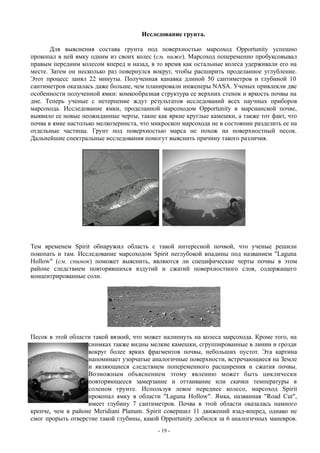 Исследование грунта.
Для выяснения состава грунта под поверхностью марсоход Opportunity успешно
прокопал в ней ямку одним из своих колес (см. ниже). Марсоход попеременно пробуксовывал
правым передним колесом вперед и назад, в то время как остальные колеса удерживали его на
месте. Затем он несколько раз повернулся вокруг, чтобы расширить проделанное углубление.
Этот процесс занял 22 минуты. Полученная канавка длиной 50 сантиметров и глубиной 10
сантиметров оказалась даже больше, чем планировали инженеры NASA. Ученых привлекли две
особенности полученной ямки: комкообразная структура ее верхних стенок и яркость почвы на
дне. Теперь ученые с нетерпение ждут результатов исследований всех научных приборов
марсохода. Исследование ямки, проделанной марсоходом Opportunity в марсианской почве,
выявило ее новые неожиданные черты, такие как яркие круглые камешки, а также тот факт, что
почва в ямке настолько мелкозерниста, что микроскоп марсохода не в состоянии разделить ее на
отдельные частицы. Грунт под поверхностью марса не похож на поверхностный песок.
Дальнейшие спектральные исследования помогут выяснить причину такого различия.
Тем временем Spirit обнаружил область с такой интересной почвой, что ученые решили
покопать и там. Исследование марсоходом Spirit неглубокой впадины под названием "Laguna
Hollow" (см. снимок) поможет выяснить, являются ли специфические черты почвы в этом
районе следствием повторявшихся вздутий и сжатий поверхностного слоя, содержащего
концентрированные соли.
Песок в этой области такой вязкий, что может налипнуть на колеса марсохода. Кроме того, на
снимках также видны мелкие камешки, сгруппированные в линии и грозди
вокруг более ярких фрагментов почвы, небольших пустот. Эта картина
напоминает узорчатые аналогичные поверхности, встречающиеся на Земле
и являющиеся следствием попеременного расширения и сжатия почвы.
Возможным объяснением этому явлению может быть циклически
повторяющееся замерзание и оттаивание или скачки температуры в
соленом грунте. Используя левое переднее колесо, марсоход Spirit
прокопал ямку в области "Laguna Hollow". Ямка, названная "Road Cut",
имеет глубину 7 сантиметров. Почва в этой области оказалась намного
крепче, чем в районе Meridiani Planum. Spirit совершил 11 движений взад-вперед, однако не
смог прорыть отверстие такой глубины, какой Opportunity добился за 6 аналогичных маневров.
- 19 -
 