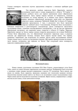 Ученые планируют тщательно изучить проделанное отверстие с помощью приборов руки
марсохода.
Тем временем, двойник марсохода Spirit, Opportunity, закончил
исследование своей ямки и теперь направляется к области "El Capitan" в
поисках удобного места для первого применения своего абразионного
инструмента. Здесь горные породы выходят на поверхность, позволяя
исследовать не только верхние, но и нижние слои грунта. Opportunity
впервые применил абразионный инструмент своей руки для сверления
отверстия в камне, названном 'McKittrick Middle Rat' в области El Capitan.
Сверление продолжалось 2 часа, в результате чего было проделано
отверстие глубиной около 4 миллиметров. Отверстие было исследовано с
помощью микроскопа и рентгеновского спектрометра. Далее планируется продолжить
исследования камня с помощью мессбауэровского спектрометра, а так же еще раз применить
абразионный инструмент для сверления новых отверстий в области El Capitan. Марсоход
Opportunity передал на Землю первые снимки отверстия проделанного им в камне McKittrick.
Ученые были обрадованы тем, что абразионный инструмент марсохода задел и разрезал
пополам две сферические частицы, которые были скрыты внутри камня. Эти шарики,
названные 'черничками' уже встречались на снимках других ранее исследованных камней.
Теперь ученые смогут изучить их внутреннее строение. Два черных прямоугольника на снимке -
часть данных, потерянных при передаче на Землю. При следующей связи планируется
переслать поврежденные снимки.
Потоковый канал.
Новые снимки, полученные спутником ESA Mars Express, демонстрируют устье Kasei
Vallis, одного из самых больших марсианских потоковых каналов. Изображение было получено
с помощью стерео камеры высокого разрешения с высоты 272 километра. Часть канала, как
видно на снимке, была, вероятно, проделана ледником или гигантским водяным потоком.
Аналогичные явления можно найти и на Земле и их источником служат подледниковые озера.
Черно-синим цветом выделяются осадочные отложения. Яркие полосы, направленные с северо-
востока на юго-запад, следы деятельности ветра.
- 20 -
 