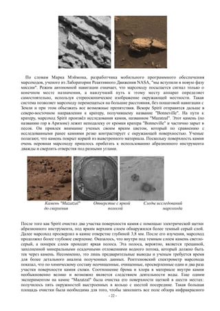 По словам Марка Мэймона, разработчика мобильного программного обеспечения
марсоходов, ученого из Лаборатории Реактивного Движения NASA, "мы вступили в новую фазу
миссии". Режим автономной навигации означает, что марсоходу посылается сигнал только о
конечном месте назначения, а наилучший путь к этому месту аппарат определяет
самостоятельно, используя стереоскопическое изображение окружающей местности. Такая
система позволяет марсоходу перемещаться на большие расстояния, без пошаговой навигации с
Земли и при этом объезжать все возможные препятствия. Вскоре Spirit отправится дальше в
северо-восточном направлении к кратеру, получившему название "Bonneville". На пути к
кратеру, марсоход Spirit произвёл исследования камня, названном "Mazatzal". Этот камень (по
названию гор в Аризоне) лежит неподалеку от кромки кратера "Bonneville" и частично зарыт в
песок. Он привлек внимание ученых своим ярким цветом, который по сравнению с
исследованными ранее камнями резко контрастирует с окружающей поверхностью. Ученые
полагают, что камень покрыт коркой из выветренного материала. Поскольку поверхность камня
очень неровная марсоходу пришлось прибегать к использованию абразионного инструмента
дважды и сверлить отверстия под разными углами.
Камень "Mazatzal" Отверстие с яркой Следы исследований
до сверления полосой марсохода
После того как Spirit очистил два участка поверхности камня с помощью электрической щетки
абразионного инструмента, под ярким верхним слоем обнаружился более темный серый слой.
Далее марсоход просверлил в камне отверстие глубиной 3,8 мм. После его изучения, марсоход
продолжил более глубокое сверление. Оказалось, что внутри под темным слоем камень светло-
серый, а поперек слоев проходит яркая полоса. Эта полоса, вероятно, является трещиной,
заполненной минеральными осадочными отложениями водного потока, который должно быть
тек через камень. Несомненно, это лишь предварительные выводы и ученым требуется время
для более детального анализа полученных данных. Рентгеновский спектрометр марсохода
показал, что по химическому составу неочищенные, очищенные, просверленные один и два раза
участки поверхности камня схожи. Соотношение брома и хлора в материале внутри камня
необыкновенно велико и возможно является следствием деятельности воды. Еще одним
экспериментом на камне "Mazatzal" была очистка его поверхности щеткой в шести местах:
получилось пять окружностей выстроенных в кольцо с шестой посередине. Такая большая
площадь очистки была необходима для того, чтобы заполнить все поле обзора инфракрасного
- 22 -
 