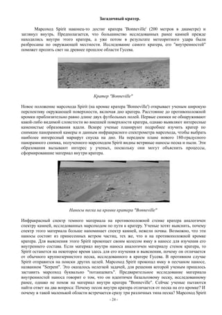 Загадочный кратер.
Марсоход Spirit наконец-то достиг кратера 'Bonneville' (200 метров в диаметре) и
заглянул внутрь. Предполагается, что большинство исследованных ранее камней прежде
находились внутри этого кратера, а уже потом в результате метеоритного удара были
разбросаны по окружающей местности. Исследование самого кратера, его "внутренностей"
поможет пролить свет на древнее прошлое области Гусева.
Кратер "Bonneville"
Новое положение марсохода Spirit (на кромке кратера 'Bonneville') открывает ученым широкую
перспективу окружающей поверхности, включая дно кратера. Расстояние до противоположной
кромки приблизительно равно длине двух футбольных полей. Первые снимки не обнаруживают
какой-либо видимой слоистости во внешней поверхности кратера, однако выявляют интересные
каменистые образования вдали. Вскоре ученые планируют подробнее изучить кратер по
снимкам панорамной камеры и данным инфракрасного спектрометра марсохода, чтобы выбрать
наиболее интересный маршрут спуска на дно. На переднем плане нового 180-градусного
панорамного снимка, полученного марсоходом Spirit видны ветряные наносы песка и пыли. Эти
образования вызывают интерес у ученых, поскольку они могут объяснить процессы,
сформировавшие материал внутри кратера.
Наносы песка на кромке кратера "Bonneville"
Инфракрасный спектр темного материала на противоположной стенке кратера аналогичен
спектру камней, исследованных марсоходом по пути к кратеру. Ученые хотят выяснить, почему
спектр этого материала больше напоминает спектр камней, нежели почвы. Возможно, что эти
наносы состоят из принесенных ветром частиц, тех же, что и на противоположной кромке
кратера. Для выяснения этого Spirit прокопает своим колесом ямку в наносе для изучения его
внутреннего состава. Если материал внутри наноса аналогичен материалу стенок кратера, то
Spirit останется на некоторое время здесь для его изучения и выяснения, почему он отличается
от обычного крупнозернистого песка, исследованного в кратере Гусева. В противном случае
Spirit отправится на поиски других целей. Марсоход Spirit прокопал ямку в песчаном наносе,
названном "Serpent". Это оказалось нелегкой задачей, для решения которой ученым пришлось
заставить марсоход буквально "потанцевать". Предварительное исследование материала
внутренностей наноса говорит о том, что он идентичен базальтовому песку, исследованному
ранее, однако не похож на материал внутри кратера "Bonneville". Сейчас ученые пытаются
найти ответ на два вопроса: Почему песок внутри кратера отличается от песка на его кромке? И
почему в такой маленькой области встречается сразу три различных типа песка? Марсоход Spirit
- 24 -
 