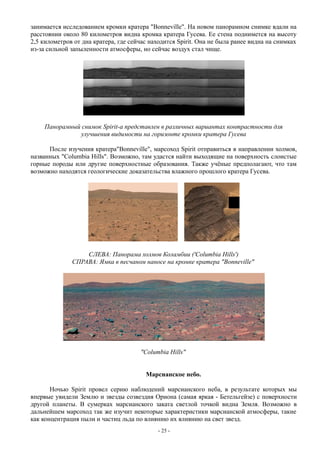 занимается исследованием кромки кратера "Bonneville". На новом панорамном снимке вдали на
расстоянии около 80 километров видна кромка кратера Гусева. Ее стена поднимется на высоту
2,5 километров от дна кратера, где сейчас находится Spirit. Она не была ранее видна на снимках
из-за сильной запыленности атмосферы, но сейчас воздух стал чище.
Панорамный снимок Spirit-а представлен в различных вариантах контрастности для
улучшения видимости на горизонте кромки кратера Гусева
После изучения кратера"Bonneville", марсоход Spirit отправиться в направлении холмов,
названных "Columbia Hills". Возможно, там удастся найти выходящие на поверхность слоистые
горные породы или другие поверхностные образования. Также учёные предполагают, что там
возможно находятся геологические доказательства влажного прошлого кратера Гусева.
СЛЕВА: Панорама холмов Коламбии ('Columbia Hills')
СПРАВА: Ямка в песчаном наносе на кромке кратера "Bonneville"
"Columbia Hills"
Марсианское небо.
Ночью Spirit провел серию наблюдений марсианского неба, в результате которых мы
впервые увидели Землю и звезды созвездия Ориона (самая яркая - Бетельгейзе) с поверхности
другой планеты. В сумерках марсианского заката светлой точкой видна Земля. Возможно в
дальнейшем марсоход так же изучит некоторые характеристики марсианской атмосферы, такие
как концентрация пыли и частиц льда по влиянию их влиянию на свет звезд.
- 25 -
 