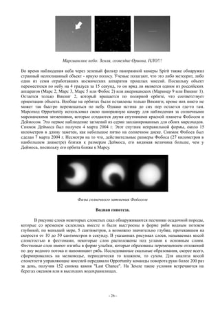 Марсианское небо: Земля, созвездие Ориона, НЛО!!!
Во время наблюдения неба через зеленый фильтр панорамной камеры Spirit также обнаружил
странный неопознанный объект - яркую полосу. Ученые полагают, что это либо метеорит, либо
один из семи отработавших космических аппаратов прошлых миссий. Поскольку объект
переместился по небу на 4 градуса за 15 секунд, то он вряд ли является одним из российских
аппаратов (Марс 2, Марс 3, Марс 5 или Фобос 2) или американских (Маринер 9 или Викинг 1).
Остается только Викинг 2, который вращается по полярной орбите, что соответствует
ориентации объекта. Вообще на орбитах были оставлены только Викинги, кроме них никто не
может так быстро перемещаться по небу. Однако истина до сих пор остается где-то там.
Марсоход Opportunity использовал свою панорамную камеру для наблюдения за солнечными
марсианскими затмениями, которые создаются двумя спутниками красной планеты Фобосом и
Деймосом. Это первое наблюдение затмений из серии запланированных для обоих марсоходов.
Снимок Деймоса был получен 4 марта 2004 г. Этот спутник неправильной формы, около 15
километров в длину заметен, как небольшое пятно на солнечном диске. Снимок Фобоса был
сделан 7 марта 2004 г. Несмотря на то что, действительные размеры Фобоса (27 километров в
наибольшем диаметре) близки к размерам Деймоса, его видимая величина больше, чем у
Деймоса, поскольку его орбита ближе к Марсу.
Фазы солнечного затмения Фобосом
Водная гипотеза.
В рисунке слоев некоторых слоистых скал обнаруживаются песчинки осадочной породы,
которые со временем склеились вместе и были выстроены в форме ряби водным потоком
глубиной, по меньшей мере, 5 сантиметров, а возможно значительно глубже, протекавшем на
скорости от 10 до 50 сантиметров в секунду. В указанных рисунках слоев, называемых косой
слоистостью и фестонами, некоторые слои расположены под углами к основным слоям.
Фестновые слои имеют изгибы в форме улыбки, которые образованы перемещением отложений
по дну водного потока и напоминают рябь. Исследованные скальные образования, скорее всего,
сформировались на мелководье, периодически то влажном, то сухом. Для анализа косой
слоистости управляющие миссией передавали Opportunity команды поворота руки более 200 раз
за день, получив 152 снимка камня "Last Chance". На Земле такие условия встречаются на
берегах океанов или в высохших водохранилищах.
- 26 -
 