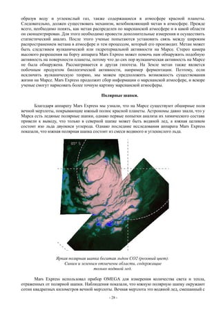 образуя воду и углекислый газ, также содержащиеся в атмосфере красной планеты.
Следовательно, должен существовать механизм, возобновляющий метан в атмосфере. Прежде
всего, необходимо понять, как метан распределен по марсианской атмосфере и в какой области
он сконцентрирован. Для этого необходимо провести дополнительные измерения и осуществить
статистический анализ. После этого ученые попытаются установить связь между широким
распространением метана в атмосфере и тем процессом, который его производит. Метан может
быть следствием вулканической или гидротермальной активности на Марсе. Стерео камера
высокого разрешения на борту аппарата Mars Express может помочь нам обнаружить подобную
активность на поверхности планеты, потому что до сих пор вулканическая активность на Марсе
не была обнаружена. Рассматривается и другая гипотеза. На Земле метан также является
побочным продуктом биологической активности, например ферментации. Поэтому, если
исключить вулканическую теорию, мы можем предположить возможность существования
жизни на Марсе. Mars Express продолжит сбор информации о марсианской атмосфере, и вскоре
ученые смогут нарисовать более точную картину марсианской атмосферы.
Полярные шапки.
Благодаря аппарату Mars Express мы узнали, что на Марсе существуют обширные поля
вечной мерзлоты, покрывающие южный полюс красной планеты. Астрономы давно знали, что у
Марса есть ледяные полярные шапки, однако первые попытки анализа их химического состава
привели к выводу, что только в северной шапке может быть водяной лед, а южная целиком
состоит изо льда двуокиси углерода. Однако последние исследования аппарата Mars Express
показали, что южная полярная шапка состоит из смеси водяного и углекислого льда.
Яркая полярная шапка богатая льдом CO2 (розовый цвет).
Синим и зеленым отмечены области, содержащие
только водяной лед.
Mars Express использовал прибор OMEGA для измерения количества света и тепла,
отраженных от полярной шапки. Наблюдения показали, что южную полярную шапку окружают
сотни квадратных километров вечной мерзлоты. Вечная мерзлота это водяной лед, смешанный с
- 28 -
 