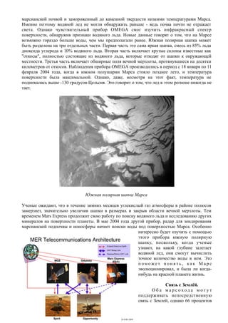 марсианской почвой и замороженный до каменной твердости низкими температурами Марса.
Именно поэтому водяной лед не могли обнаружить раньше - ведь почва почти не отражает
света. Однако чувствительный прибор OMEGA смог изучить инфракрасный спектр
поверхности, обнаружив признаки водяного льда. Новые данные говорят о том, что на Марсе
возможно гораздо больше воды, чем мы предполагали ранее. Южная полярная шапка может
быть разделена на три отдельных части. Первая часть это сама яркая шапка, смесь из 85% льда
диоксида углерода и 10% водяного льда. Вторая часть включает крутые склоны известные как
"откосы", полностью состоящие из водяного льда, которые отходят от шапки к окружающей
местности. Третья часть включает обширные поля вечной мерзлоты, протянувшиеся на десятки
километров от откосов. Наблюдения прибора OMEGA производились в период с 18 января по 11
февраля 2004 года, когда в южном полушарии Марса стояло позднее лето, и температура
поверхности была максимальной. Однако, даже, несмотря на этот факт, температура не
поднималась выше -130 градусов Цельсия. Это говорит о том, что лед в этом регионе никогда не
тает.
Южная полярная шапка Марса
Ученые ожидают, что в течение зимних месяцев углекислый газ атмосферы в районе полюсов
замерзнет, значительно увеличив шапки в размерах и закрыв области вечной мерзлоты. Тем
временем Mars Express продолжит свою работу по поиску водяного льда и исследованию других
минералов на поверхности планеты. В мае 2004 года другой прибор, радар для зондирования
марсианской подпочвы и ионосферы начнет поиски воды под поверхностью Марса. Особенно
интересно будет изучить с помощью
этого прибора южную полярную
шапку, поскольку, когда ученые
узнают, на какой глубине залегает
водяной лед, они смогут вычислить
точное количество воды в нем. Это
п о м ож е т п о н я т ь , к а к М а р с
эволюционировал, и была ли когда-
нибудь на красной планете жизнь.
Связь с Землёй.
О б а м а р с о х о д а м о г у т
поддерживать непосредственную
связь с Землей, однако 66 процентов
- 29 -
 