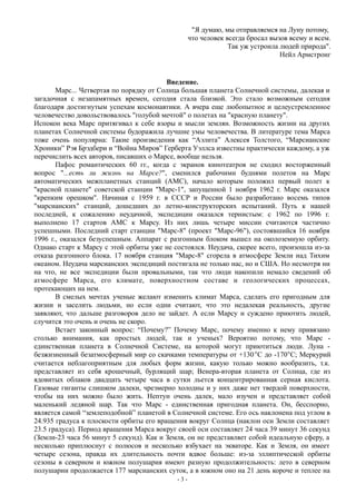 "Я думаю, мы отправляемся на Луну потому,
что человек всегда бросал вызов всему и всем.
Так уж устроила людей природа".
Нейл Армстронг
Введение.
Марс... Четвертая по порядку от Солнца большая планета Солнечной системы, далекая и
загадочная с незапамятных времен, сегодня стала близкой. Это стало возможным сегодня
благодаря достигнутым успехам космонавтики. А вчера еще любопытное и целеустремленное
человечество довольствовалось "голубой мечтой" о полетах на "красную планету".
Испокон века Марс притягивал к себе взоры и мысли землян. Возможность жизни на других
планетах Солнечной системы будоражила лучшие умы человечества. В литературе тема Марса
тоже очень популярна: Такие произведения как “Аэлита” Алексея Толстого, “Марсианские
Хроники” Рэя Брэдбери и “Война Миров” Герберта Уэллса известны практически каждому, а уж
перечислить всех авторов, писавших о Марсе, вообще нельзя.
Пафос романтических 60 гг., когда с экранов кинотеатров не сходил восторженный
вопрос "...есть ли жизнь на Марсе?", сменился рабочими буднями полетов на Марс
автоматических межпланетных станций (АМС), начало которым положил первый полет к
"красной планете" советской станции "Марс-1", запущенной 1 ноября 1962 г. Марс оказался
"крепким орешком". Начиная с 1959 г. в СССР и России было разработано восемь типов
"марсианских" станций, дошедших до летно-конструкторских испытаний. Путь к нашей
последней, к сожалению неудачной, экспедиции оказался тернистым: с 1962 по 1996 г.
выполнено 17 стартов АМС к Марсу. Из них лишь четыре миссии считаются частично
успешными. Последний старт станции "Марс-8" (проект "Марс-96"), состоявшийся 16 ноября
1996 г., оказался безуспешным. Аппарат с разгонным блоком вышел на околоземную орбиту.
Однако старт к Марсу с этой орбиты уже не состоялся. Неудача, скорее всего, произошла из-за
отказа разгонного блока. 17 ноября станция "Марс-8" сгорела в атмосфере Земли над Тихим
океаном. Неудача марсианских экспедиций постигала не только нас, но и США. Но несмотря ни
на что, не все экспедиции были провальными, так что люди накопили немало сведений об
атмосфере Марса, его климате, поверхностном составе и геологических процессах,
протекающих на нем.
В смелых мечтах ученые желают изменить климат Марса, сделать его пригодным для
жизни и заселить людьми, но если одни считают, что это недалекая реальность, другие
заявляют, что дальше разговоров дело не зайдет. А если Марсу и суждено приютить людей,
случится это очень и очень не скоро.
Встает законный вопрос: “Почему?” Почему Марс, почему именно к нему привязано
столько внимания, как простых людей, так и ученых? Вероятно потому, что Марс -
единственная планета в Солнечной Системе, на которой могут приютиться люди. Луна -
безжизненный безатмосферный мир со скачками температуры от +130С до -170С; Меркурий
считается неблагоприятным для любых форм жизни, какую только можно вообразить, т.к.
представляет из себя крошечный, бурлящий шар; Венера-вторая планета от Солнца, где из
ядовитых облаков двадцать четыре часа в сутки льется концентрированная серная кислота.
Газовые гиганты слишком далеки, чрезмерно холодны и у них даже нет твердой поверхности,
чтобы на них можно было жить. Нептун очень далек, мало изучен и представляет собой
маленький ледяной шар. Так что Марс - единственная пригодная планета. Он, бесспорно,
является самой “землеподобной” планетой в Солнечной системе. Его ось наклонена под углом в
24.935 градуса к плоскости орбиты его вращения вокруг Солнца (наклон оси Земли составляет
23.5 градуса). Период вращения Марса вокруг своей оси составляет 24 часа 39 минут 36 секунд
(Земли-23 часа 56 минут 5 секунд). Как и Земля, он не представляет собой идеальную сферу, а
несколько приплюснут с полюсов и несколько взбухает на экваторе. Как и Земля, он имеет
четыре сезона, правда их длительность почти вдвое больше: из-за эллиптической орбиты
сезоны в северном и южном полушария имеют разную продолжительность: лето в северном
полушарии продолжается 177 марсианских суток, а в южном оно на 21 день короче и теплее на
- 3 -
 