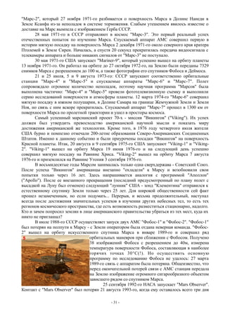 "Марс-2", который 27 ноября 1971-го разбивается о поверхность Марса в Долине Нанеди в
Земле Ксанфа из-за неполадок в системе торможения. Слабым утешением явилось известие о
доставке на Марс вымпела с изображением Герба СССР.
28 мая 1971-го в СССР отправляют в космос "Марс-3". Это первый реальный успех
отечественных попыток по изучению Марса. Спускаемый аппарат АМС совершил первую в
истории мягкую посадку на поверхность Марса 2 декабря 1971-го около северного края кратера
Птолемей в Земле Сирен. Началась, а спустя 20 секунд прекратилась передача видеосигнала с
телекамеры аппарата и больше никаких сигналов от "Марс-3" не поступало.
30 мая 1971-го США запускает "Mariner-9", который успешно вышел на орбиту планеты
13 ноября 1971-го. Он работал на орбите до 27 октября 1972-го, на Землю были переданы 7329
снимков Марса с разрешением до 100 м, а также фотографии его спутников Фобоса и Деймоса.
21 и 25 июля, 5 и 9 августа 1973-го: СССР запускают соответственно орбитальные
станции "Марс-4" и "Марс-5" и спускаемые аппараты "Марс-6" и "Марс-7". Полет
сопровождало огромное количество неполадок, поэтому научная программа "Марсов" была
выполнена частично: "Марс-4" и "Марс-5" провели фототелевизионную съемку и выполнили
серию исследований поверхности и атмосферы планеты. 12 марта 1974-го "Марс-6" совершил
мягкую посадку в южном полушарии, в Долине Самара на границе Жемчужной Земли и Земли
Ноя, но связь с ним вскоре прекратилась. Спускаемый аппарат "Марс-7" прошел в 1300 км от
поверхности Марса по пролетной траектории и ушел в просторы космоса.
Самый успешный марсианский проект 70-х - миссия "Викингов" ("Viking"). Их успех
должен был утвердить превосходство американской научной мысли и показать миру
достижения американской же технологии. Кроме того, в 1976 году четвертого июля жители
США бурно и помпезно отмечали 200-летие образования Северо-Американских Соединенных
Штатов. Именно к данному событию и были приурочены посадки "Викингов" на поверхность
Красной планеты. Итак, 20 августа и 9 сентября 1975-го США запускают "Viking-1" и "Viking-
2". "Viking-1" вышел на орбиту Марса 19 июня 1976-го и на следующий день успешно
совершил мягкую посадку на Равнине Хриса. "Viking-2" вышел на орбиту Марса 7 августа
1976-го и приземлился на Равнине Утопия 3 сентября 1976-го.
В восьмидесятые годы Марсом занималась только одна сверхдержава - Советский Союз.
После успеха "Викингов" американцы внезапно "охладели" к Марсу и возобновили свои
попытки только через 16 лет. Здесь напрашивается аналогия с программой "Аполлон"
("Apollo"). После ее внезапного прекращения (последний предусмотренный по плану полет с
высадкой на Луну был отменен) следующий "лунник" США - зонд "Клементина" отправился к
естественному спутнику Земли только через 25 лет. Для широкой общественности сей факт
прошел незамеченным, но если подумать... Перерыв, и весьма продолжительный, наступал
всегда после достижения значительных успехов в изучении других небесных тел, то есть тех
регионов космического пространства, где есть возможность разместиться стационарно, надолго.
Кто и зачем попросил землян в лице американского правительства убраться из тех мест, куда их
никто не приглашал?
В июле 1988-го СССР осуществляет запуск двух АМС "Фобос-1" и "Фобос-2". "Фобос-1"
был потерян на полпути к Марсу - с Земли оператором была отдана неверная команда. "Фобос-
2" вышел на орбиту искусственного спутника Марса в январе 1989-го и совершил ряд
орбитальных маневров при сближении с Фобосом. Получено
38 изображений Фобоса с разрешением до 40м, измерена
температура поверхности Фобоса, составляющая в наиболее
горячих точках 30°С(!). Но осуществить основную
программу по исследованию Фобоса не удалось: 27 марта
1989-го связь с аппаратом была потеряна. Общеизвестно, что
перед окончательной потерей связи с АМС станция передала
на Землю изображение огромного сигарообразного объектом
зависшего рядом со спутником Марса.
25 сентября 1992-го НАСА запускает "Mars Observer".
Контакт с "Mars Observer" был потерян 21 августа 1993-го, когда ему оставалось всего три дня
- 31 -
 