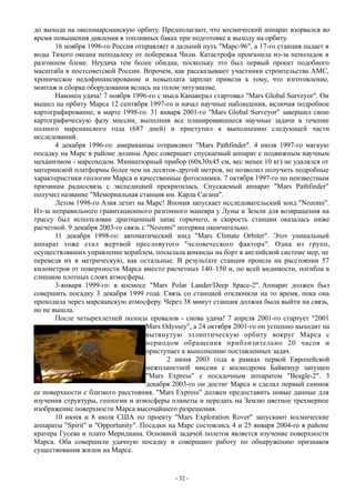 до выхода на околомарсианскую орбиту. Предполагают, что космический аппарат взорвался во
время повышения давления в топливных баках при подготовке к выходу на орбиту.
16 ноября 1996-го Россия отправляет в дальний путь "Марс-96", а 17-го станция падает в
воды Тихого океана неподалеку от побережья Чили. Катастрофа произошла из-за неполадок в
разгонном блоке. Неудача тем более обидна, поскольку это был первый проект подобного
масштаба в постсоветской России. Впрочем, как рассказывают участники строительства АМС,
хроническое недофинансирование и невыплата зарплат привели к тому, что изготовление,
монтаж и сборка оборудования велись на голом энтузиазме.
Наконец удача! 7 ноября 1996-го с мыса Канаверал стартовал "Mars Global Surveyor". Он
вышел на орбиту Марса 12 сентября 1997-го и начал научные наблюдения, включая подробное
картографирование, в марте 1998-го. 31 января 2001-го "Mars Global Surveyor" завершил свою
картографическую фазу миссии, выполнив все планировавшиеся научные задачи в течение
полного марсианского года (687 дней) и приступил к выполнению следующей части
исследований.
4 декабря 1996-го: американцы отправляют "Mars Pathfinder". 4 июля 1997-го мягкую
посадку на Марс в районе долины Арес совершает спускаемый аппарат с подвижным научным
механизмом - марсоходом. Миниатюрный прибор (60х30х45 см, вес менее 10 кг) не удалялся от
материнской платформы более чем на десяток-другой метров, но позволил получить подробные
характеристики геологии Марса и качественные фотоснимки. 7 октября 1997-го по неизвестным
причинам радиосвязь с экспедицией прекратилась. Спускаемый аппарат "Mars Pathfinder"
получил название "Мемориальная станция им. Карла Сагана".
Летом 1998-го Азия летит на Марс! Япония запускает исследовательский зонд "Nozomi".
Из-за неправильного гравитационного разгонного маневра у Луны и Земли для возвращения на
трассу был использован драгоценный запас горючего, и скорость станции оказалась ниже
расчетной. 9 декабря 2003-го связь с "Nozomi" потеряна окончательно.
11 декабря 1998-го: автоматический зонд "Mars Climate Orbiter". Этот уникальный
аппарат тоже стал жертвой пресловутого "человеческого фактора". Одна из групп,
осуществлявших управление кораблем, посылала команды на борт в английской системе мер, не
переведя их в метрическую, как остальные. В результате станция прошла на расстоянии 57
километров от поверхности Марса вместо расчетных 140–150 и, по всей видимости, погибла в
слишком плотных слоях атмосферы.
3-января 1999-го: в космосе "Mars Polar Lander/Deep Space-2". Аппарат должен был
совершить посадку 3 декабря 1999 года. Связь со станцией отключили на то время, пока она
проходила через марсианскую атмосферу. Через 38 минут станция должна была выйти на связь,
но не вышла.
После четырехлетней полосы провалов - снова удача! 7 апреля 2001-го стартует "2001
Mars Odyssey", а 24 октября 2001-го он успешно выходит на
вытянутую эллиптическую орбиту вокруг Марса с
периодом обращения приблизительно 20 часов и
приступает к выполнению поставленных задач.
2 июня 2003 года в рамках первой Европейской
межпланетной миссии с космодрома Байконур запущен
"Mars Express" с посадочным аппаратом "Beagle-2". 3
декабря 2003-го он достиг Марса и сделал первый снимок
ее поверхности с близкого расстояния. "Mars Express" должен предоставить новые данные для
изучения структуры, геологии и атмосферы планеты и передать на Землю цветное трехмерное
изображение поверхности Марса высочайшего разрешения.
10 июня и 8 июля США по проекту "Mars Exploration Rover" запускают космические
аппараты "Spirit" и "Opportunity". Посадки на Марс состоялись 4 и 25 января 2004-го в районе
кратера Гусева и плато Меридиана. Основной задачей полетов является изучение поверхности
Марса. Оба совершили удачную посадку и совершают работу по обнаружению признаков
существования жизни на Марсе.
- 32 -
 