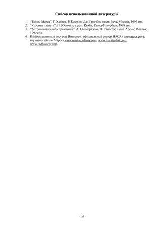 Список использованной литературы.
1. “Тайны Марса”, Г. Хэнхок, Р. Бьювэл, Дж. Григзби; издат. Вече, Москва, 1999 год.
2. “Красная планета”, Н. Юрмчук; издат. Квэйк, Санкт-Петербург, 1998 год.
3. “Астрономический справочник”, А. Виноградова, Л. Сапогов; издат. Арена; Москва,
1999 год.
4. Информационные ресурсы Интернет: официальный сервер НАСА (www.nasa.gov);
научные сайты о Марсе (www.marsacademy.com, www.marsientist.com,
www.redplanet.com).
- 35 -
 