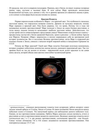 20 градусов, чем лето в северном полушарии. Наконец, как и Земля, он имеет ледяные полярные
шапки, горы, пустыни и пылевые бури. И хотя сейчас Марс производит впечатление
безжизненной пустыни, есть данные о том, что в древние времена его оживляли океаны и реки,
а его климат и атмосфера были весьма похожи на земные.
Красная Планета.
Первая поразительная особенность Марса - его красный цвет. Эта особенность оказалась
настолько важна, что определила название планеты. Древние не мучались вопросом, почему
Марс окрашен в красный цвет. Они были уверены, что это кровь. Потому что в годы так
называемых великих противостояний1
Марс подходит к Земле на самое близкое расстояние, и
тогда между людьми почему-то вспыхивают наиболее жестокие войны. Действительно, что
лучше крови могло символизировать предстоящие ужасы? Вавилоняне отождествляли планету -
предвестницу несчастий с богом сражений Нергалом, греки и римляне - с богом войны Аресом
или Марсом. Название «Марс» закрепилось и вполне оправдывало себя на протяжении всей
истории человечества. Вот и последнее Великое противостояние, когда Марс в очередной раз
подошел близко к Земле, совпало с началом второй мировой войны и нападением Германии на
СССР.
Почему же Марс красный? Такой цвет Марс получил благодаря полезным ископаемым,
которые содержат избыточное количество оксида железа, имеющего красноватый цвет. Так что
древние были не так уж далеки от истины - марсианский песок делает красным та же самая
окись железа, которой обязан свои цветом гемоглобин человеческой крови.
Луны.
1
противостояние - взаимное расположение планеты (или астероида), орбита которого лежит
дальше земной орбиты от Солнца, Земли и Солнца. В таком положении Земля находится между
небесным телом и Солнцем. Это наилучший период для наблюдения данного небесного тела.
Однако, не все противостояния одинаковы. Орбита Марса довольно сильно вытянута, отчего и
расстояния до него в противостояния меняются значительно. Видимые диаметры планеты могут
соотноситься как 1 к 2 в два разных противостояния, соотношение яркостей - еще больше.
Самые тесные сближения 3-й и 4-й планет называются великими противостояниями. Они
повторяются каждые 15-17 лет.
- 4 -
 