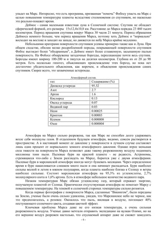 упадет на Марс. Интересно, что есть программа, призванная “помочь” Фобосу упасть на Марс с
целью повышения температуры планеты вследствие столкновения со спутником, но насколько
это реально-покажет время.
Деймос - самая маленькая известная луна в Солнечной системе. Спутник не обладает
сферической формой, его размеры 15x12,4х10,8 км. Расстояние до Марса порядка 23 460 тысяч
километров. Период вращения спутника вокруг Марса 30 часов 21 минута. Период обращения
Деймоса немного больше, чем период вращения Марса, поэтому хоть Деймос и “нормально”
восходит на востоке и заходит на западе, но движется по небу Марса крайне медленно.
Небольшими кратерами поверхности спутников усеяны примерно также как и Луна. При
общем сходстве, обилии мелко раздробленной породы, покрывающей поверхности спутников
Фобос выглядит более "ободранным", а Деймос имеет более сглаженную, засыпанную пылью
поверхность. На Фобосе обнаружены загадочные борозды, пересекающие почти весь спутник.
Борозды имеют ширину 100-200 м и тянутся на десятки километров. Глубина их от 20 до 90
метров. Есть несколько гипотез, объясняющих происхождение этих борозд, но пока нет
достаточно убедительного объяснения, как впрочем, и объяснения происхождения самих
спутников. Скорее всего, это захваченные астероиды.
Атмосферный состав.
газ: Содержание (%)
Диоксид углерода 95.32
Азот 2.7
Аргон 1.6
Кислород 0.13
Оксид углерода 0.07
Водяной пар 0.03
Неон 0.00025
Криптон 0.00003
Ксенон 0.000008
Озон 0.000004
Атмосфера на Марсе сильно разрежена, так как Марс не способен долго удерживать
возле себя молекулы газов. В отдаленном будущем атмосфера, видимо, совсем растворится в
пространстве. А в настоящий момент ее давление у поверхности в лучшем случае составляет
лишь один процент от нормального земного атмосферного давления. Однако втрое меньшая
сила тяжести на поверхности Марса позволяет даже такому разреженному воздуху поднимать
миллионы тонн пыли. Пылевые бури на красной планете - не редкость. Астрономы,
стремящиеся что-либо с Земли разглядеть на Марсе, борются уже с двумя атмосферами.
Пылевые бури в марсианской атмосфере иногда могут бушевать месяцами. Через определенное
время в буре накапливается слишком много пыли и она начинает распадаться. Бури наиболее
сильны весной и летом в южном полушарии, когда планета наиболее близка к Солнцу и ветры
наиболее сильные. Состоит марсианская атмосфера на 95,3% из углекислоты, 2,7%
молекулярного азота и 1,6% аргона. Есть в атмосфере небольшое количество водяного пара.
Низким температурам Марс обязан углекислому газу, который отражает энергию,
получаемую планетой от Солнца. Практически отсутствующая атмосфера не помогает Марсу с
повышением температуры. На теневой и солнечной сторонах температуры сильно рознятся.
Когда первые фотографии с поверхности Марса, сделанные “Викингом”, были переданы
на Землю, ученые были очень сильно удивлены, увидев, что Марсианское небо не черное, как
это предполагалось, а розовое. Оказалось что пыль, висящая в воздухе, поглощает 40%
поступающего солнечного цвета, создавая цветной эффект.
Ключевая проблема Марса даже не его низкая температура, а очень сильная
разреженность воздуха. Ученые давно мечтали отправить экспедицию на вулкан Олимп, но на
его вершине воздух разрежен настолько, что спускаемый аппарат даже не сможет замедлить
- 6 -
 