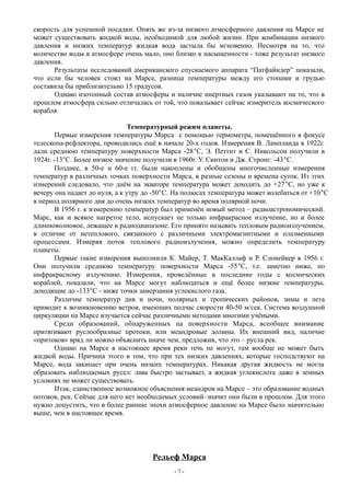 скорость для успешной посадки. Опять же из-за низкого атмосферного давления на Марсе не
может существовать жидкой воды, необходимой для любой жизни. При комбинации низкого
давления и низких температур жидкая вода застыла бы мгновенно. Несмотря на то, что
количество воды в атмосфере очень мало, оно близко к насыщенности - тоже результат низкого
давления.
Результаты исследований американского спускаемого аппарата “Патфайндер” показали,
что если бы человек стоял на Марсе, разница температуры между его стопами и грудью
составила бы приблизительно 15 градусов.
Однако изотопный состав атмосферы и наличие инертных газов указывают на то, что в
прошлом атмосфера сильно отличалась от той, что показывает сейчас измеритель космического
корабля.
Температурный режим планеты.
Первые измерения температуры Марса с помощью термометра, помещённого в фокусе
телескопа-рефлектора, проводились ещё в начале 20-х годов. Измерения В. Лампланда в 1922г.
дали среднюю температуру поверхности Марса -28С, Э. Петтит и С. Никольсон получили в
1924г. -13С. Более низкое значение получили в 1960г. У. Синтон и Дж. Стронг: -43С.
Позднее, в 50-е и 60-е гг. были накоплены и обобщены многочисленные измерения
температур в различных точках поверхности Марса, в разные сезоны и времена суток. Из этих
измерений следовало, что днём на экваторе температура может доходить до +27С, но уже к
вечеру она падает до нуля, а к утру до -50С. На полюсах температура может колебаться от +10С
в период полярного дня до очень низких температур во время полярной ночи.
В 1956 г. к измерению температур был применён новый метод – радиоастрономический.
Марс, как и всякое нагретое тело, испускает не только инфракрасное излучение, но и более
длинноволновое, лежащее в радиодиапазоне. Его принято называть тепловым радиоизлучением,
в отличие от нетеплового, связанного с различными электромагнитными и плазменными
процессами. Измеряя поток теплового радиоизлучения, можно определить температуру
планеты.
Первые такие измерения выполнили К. Майер, Т. МакКаллаф и Р. Слонейкер в 1956 г.
Они получили среднюю температуру поверхности Марса -55C, т.е. заметно ниже, по
инфракрасному излучению. Измерения, проведённые в последние годы с космических
кораблей, показали, что на Марсе могут наблюдаться и ещё более низкие температуры,
доходящие до -133C - ниже точки замерзания углекислого газа.
Различие температур дня и ночи, полярных и тропических районов, зимы и лета
приводит к возникновению ветров, имеющих подчас скорости 40-50 м/сек. Система воздушной
циркуляции на Марсе изучается сейчас различными методами многими учёными.
Среди образований, обнаруженных на поверхности Марса, всеобщее внимание
притягивают руслообразные протоки, или меандровые долины. Их внешний вид, наличие
«притоков» вряд ли можно объяснить иначе чем, предложив, что это – русла рек.
Однако на Марсе в настоящее время реки течь не могут, там вообще не может быть
жидкой воды. Причина этого в том, что при тех низких давлениях, которые господствуют на
Марсе, вода закипает при очень низких температурах. Никакая другая жидкость не могла
образовать наблюдаемых русел: лава быстро застывает, а жидкая углекислота даже в земных
условиях не может существовать.
Итак, единственное возможное объяснения меандров на Марсе – это образование водных
потоков, рек. Сейчас для него нет необходимых условий–значит они были в прошлом. Для этого
нужно допустить, что в более ранние эпохи атмосферное давление на Марсе было значительно
выше, чем в настоящее время.
Рельеф Марса
- 7 -
 