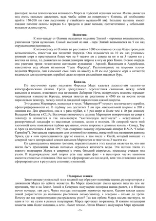 факторов: малая тектоническая активность Марса и глубокий источник магмы. Магма движется
под очень сильным давлением, ведь чтобы дойти до поверхности Олимпа, ей необходимо
пройти 150-200 км (это расстояние у гавайского вулкана-60 км). Большие вулканы имеют
гладкие пологие склоны порядка 6-и градусов и даже меньше, соответственно у небольших
вулканов склоны круче.
Поднятия.
К юго-западу от Олимпа находится поднятие Элизий - огромная возвышенность,
увенчанная тремя вулканами. Самый высокий из них - гора Элизий возвышается на 9 км над
окружающими равнинами.
К юго-востоку от Олимпа на расстоянии 1600 км начинается еще более громадная
возвышенность, известная как поднятие Фарсида. Она вздымается на 10 км над условным
уровнем моря и простирается более чем на 4 тысячи км с севера на юг и на 3 тысячи км с
востока на запад, т.е. равняется по своим размерам Африке к югу от реки Конго. В свою очередь
она увенчана тремя гигантскими щитовыми вулканами - Арсией, Павлиньим и Аскрейским,
известными под общим названием “Горы Фарсида”. Расположенные на широких плечах
поднятия Фарсида, они вздымают свои пики на высоту в 20 км над уровнем моря и остаются
видимыми для космических кораблей даже во время сильнейших пылевых бурь.
Каналы.
По восточному краю поднятия Фарсида Марс кажется расколотым какими-то
катастрофическими силами. Среди причудливого переплетения связанных между собой
каньонов и впадин, известного под названием Лабиринт Ночи, поверхность планеты взрывает
чудовищная извилистая борозда, которая тянется на расстояние в 4500 км на восток почти
параллельно экватору, между пятой и двадцатой параллелями южной широты.
Это-долина Маринеров, названная в честь “Маринера-9”-первого космического корабля,
сфотографировавшего ее. В глубину она достигает 7 км при максимальной ширине в 200 с
лишним км. Для сравнения, она в 4 раза глубже, в 6 раз шире и более чем в 10 раз длиннее
Большого Каньона в США. Восточная оконечность долины Маринеров поворачивает на север к
экватору и вливается в так называемую “хаотическую местность” - истерзанный и
развороченный ландшафт из массивных останков, долин и изломов. Из северной части этой
хаотичной зоны появляются глубоко врезанные, очень широкие и длинные каналы - Симуд, Тиу
и Арес (в последнем 4 июля 1997 года совершил посадку спускаемый аппарат НАСА “Глобал
Сервейер”). Эти каналы пересекают дно огромной котловины, известной под названием равнина
Хриса, где к ним присоединяются другие каналы, в том числе и Касей, который выходит из
северной части центральной секции каньонов Маринеров и тянется на 3 тысячи км.
По единодушному мнению геологов, поразительным в этих каналах является то, что они
могли быть проложены только потоками огромных количеств воды. Эти потоки текли из
южного полушария Марса в северное с очень большой скоростью, поскольку стекали под
уклон. В подтверждение этой теории есть еще один факт - в некоторых частях каньонов
имеются слоистые отложения. Они могли сформироваться под водой, хотя эти отложения могли
сформироваться и в результате сезонных изменений.
Полярные шапки
Замерзающие углекислый газ и водяной пар образуют полярные шапки, размер которых с
движением Марса по орбите меняется. На Марсе происходит смена времен года по тем же
причинам, что и на Земле. Зимой в Северном полушарии полярная шапка растет, а в Южном
почти исчезает: там лето. Через полгода полушария меняются местами. Однако южная шапка
зимой разрастается до половины расстояния полюс-экватор, а северная - только до трети.
Почему же так неравноправно распределены роли? Так как орбита Марса весьма вытянута, то
один и тот же сезон в разных полушариях Марса протекает по-разному. В южном полушарии
планеты зима более холодная, а лето - более теплое. Летом Южного полушария Марс проходит
- 9 -
 