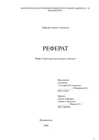 МОРСКОЙ ГОСУДАРСТВЕННЫЙ УНИВЕРСИТЕТ ИМЕНИ АДМИРАЛА Г. И.
НЕВЕЛЬСКОГО
Кафедра химии и экологии
РЕФЕРАТ
Тема: Структура организации материи
Выполнила
студентка
1-го курса 81-м группы
_____________/Овчарова Д.А./
Дата сдачи:
Принял
доцент кафедры
химии и экологии
__________/Панин Е.С./
Дата приема:
Владивосток
2004
1
 