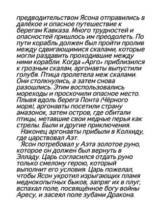 предводительством Ясона отправились впредводительством Ясона отправились в
далёкое и опасное путешествие кдалёкое и опасное путешествие к
берегам Кавказа. Много трудностей иберегам Кавказа. Много трудностей и
опасностей пришлось им преодолеть. Поопасностей пришлось им преодолеть. По
пути корабль должен был пройти проливпути корабль должен был пройти пролив
между сдвигающимися скалами, которыемежду сдвигающимися скалами, которые
могли раздавить проходившие междумогли раздавить проходившие между
ними корабли. Когда «Арго» приблизилсяними корабли. Когда «Арго» приблизился
к грозным скалам, аргонавты выпустилик грозным скалам, аргонавты выпустили
голубя. Птица пролетела меж скалами.голубя. Птица пролетела меж скалами.
Они столкнулись, а затем сноваОни столкнулись, а затем снова
разошлись. Этим воспользовалисьразошлись. Этим воспользовались
мореходы и проскочили опасное место.мореходы и проскочили опасное место.
Плывя вдоль берега Понта (ЧёрногоПлывя вдоль берега Понта (Чёрного
моря), аргонавты посетили странуморя), аргонавты посетили страну
амазонок, затем остров, где обиталиамазонок, затем остров, где обитали
птицы, метавшие свои медные перья какптицы, метавшие свои медные перья как
стрелы. Были и другие приключения.стрелы. Были и другие приключения.
Наконец аргонавты прибыли в Колхиду,Наконец аргонавты прибыли в Колхиду,
где царствовал Аэт.где царствовал Аэт.
Ясон потребовал у Аэта золотое руно,Ясон потребовал у Аэта золотое руно,
которое он должен был вернуть вкоторое он должен был вернуть в
Элладу. Царь согласился отдать руноЭлладу. Царь согласился отдать руно
только смелому герою, которыйтолько смелому герою, который
выполнит его условия. Царь пожелал,выполнит его условия. Царь пожелал,
чтобы Ясон укротил изрыгающих пламячтобы Ясон укротил изрыгающих пламя
меднокопытных быков, запряг их в плуг,меднокопытных быков, запряг их в плуг,
вспахал поле, посвящённое богу войнывспахал поле, посвящённое богу войны
Аресу, и засеял поле зубами Дракона.Аресу, и засеял поле зубами Дракона.
 