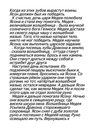 Когда из этих зубов вырастут воины,Когда из этих зубов вырастут воины,
Ясон должен был их победить.Ясон должен был их победить.
К счастью, дочь царя Медея полюбилаК счастью, дочь царя Медея полюбила
Ясона и стала ему помогать. Медея –Ясона и стала ему помогать. Медея –
величайшая волшебница – была внучкойвеличайшая волшебница – была внучкой
солнечного бога Гелиоса. Медея досталасолнечного бога Гелиоса. Медея достала
из своего ларца чашу с волшебнойиз своего ларца чашу с волшебной
мазью. Того, кто мазью натирал тело,мазью. Того, кто мазью натирал тело,
никто не мог победить. Медея научиланикто не мог победить. Медея научила
Ясона, как выполнить царское задание.Ясона, как выполнить царское задание.
- Когда посеешь зубы Дракона в землю,- Когда посеешь зубы Дракона в землю,
- сказала волшебница, - оттуда станут- сказала волшебница, - оттуда станут
подниматься воины. Брось в них камень.подниматься воины. Брось в них камень.
Они станут драться между собой иОни станут драться между собой и
истребят друг друга.истребят друг друга.
Наступил день испытания. ИзНаступил день испытания. Из
подземной пещеры выскочили быки и,подземной пещеры выскочили быки и,
извергая пламя, бросились на Ясона. Соизвергая пламя, бросились на Ясона. Со
страшным рёвом ударили они героястрашным рёвом ударили они героя
рогами, но тот, натёртый волшебнойрогами, но тот, натёртый волшебной
мазью, остался невредим. А дальше Ясонмазью, остался невредим. А дальше Ясон
сделал так, как велела Медея. Но и послесделал так, как велела Медея. Но и после
этого царь не отдал золотое руно.этого царь не отдал золотое руно.
Медея и дальше помогала Ясону. НочьюМедея и дальше помогала Ясону. Ночью
они вошли в священную рощу, гдеони вошли в священную рощу, где
висела шкура овна. Волшебница Медеявисела шкура овна. Волшебница Медея
Усыпила Дракона, сторожившегоУсыпила Дракона, сторожившего
сокровище. Ясон снял с дуба золотоесокровище. Ясон снял с дуба золотое
руно и поспешил с Медеей назад. Руноруно и поспешил с Медеей назад. Руно
освещало им путь. Вернувшись косвещало им путь. Вернувшись к
 