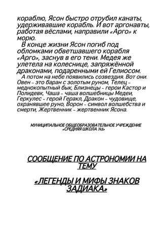 кораблю, Ясон быстро отрубил канаты,кораблю, Ясон быстро отрубил канаты,
удерживавшие корабль. И вот аргонавты,удерживавшие корабль. И вот аргонавты,
работая вёслами, направили «Арго» кработая вёслами, направили «Арго» к
морю.морю.
В конце жизни Ясон погиб подВ конце жизни Ясон погиб под
обломками обветшавшего корабляобломками обветшавшего корабля
«Арго», заснув в его тени. Медея же«Арго», заснув в его тени. Медея же
улетела на колеснице, запряжённойулетела на колеснице, запряжённой
драконами, подаренными ей Гелиосом.драконами, подаренными ей Гелиосом.
А потом на небе появились созвездия. Вот они.А потом на небе появились созвездия. Вот они.
Овен – это баран с золотым руном, Телец –Овен – это баран с золотым руном, Телец –
меднокопытный бык, Близнецы – герои Кастор имеднокопытный бык, Близнецы – герои Кастор и
Полидевк, Чаша – чаша волшебницы Медеи,Полидевк, Чаша – чаша волшебницы Медеи,
Геркулес – герой Геракл, Дракон – чудовище,Геркулес – герой Геракл, Дракон – чудовище,
охранявшее руно, Ворон – символ волшебства иохранявшее руно, Ворон – символ волшебства и
смерти, Жертвенник – жертвенник Ясона.смерти, Жертвенник – жертвенник Ясона.
МУНИЦИПАЛЬНОЕ ОБЩЕОБРАЗОВАТЕЛЬНОЕ УЧРЕЖДЕНИЕМУНИЦИПАЛЬНОЕ ОБЩЕОБРАЗОВАТЕЛЬНОЕ УЧРЕЖДЕНИЕ
«СРЕДНЯЯ ШКОЛА №3»«СРЕДНЯЯ ШКОЛА №3»
СООБЩЕНИЕ ПО АСТРОНОМИИ НАСООБЩЕНИЕ ПО АСТРОНОМИИ НА
ТЕМУТЕМУ
«ЛЕГЕНДЫ И МИФЫ ЗНАКОВ«ЛЕГЕНДЫ И МИФЫ ЗНАКОВ
ЗАДИАКА»ЗАДИАКА»
 