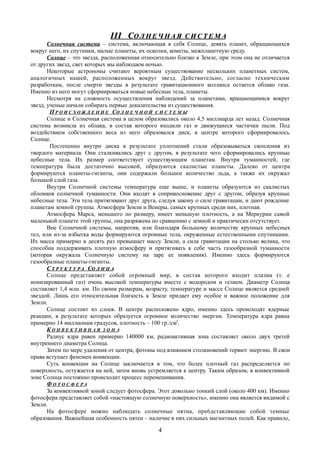 III СIII СО Л Н Е Ч Н А ЯО Л Н Е Ч Н А Я С И С Т Е М АС И С Т Е М А
Солнечная система – система, включающая в себя Солнце, девять планет, обращающихся
вокруг него, их спутники, малые планеты, их осколки, кометы, межпланетную среду.
Солнце – это звезда, расположенная относительно близко к Земле, при этом она не отличается
от других звезд, свет которых мы наблюдаем ночью.
Некоторые астрономы считают вероятным существование нескольких планетных систем,
аналогичных нашей, расположенных вокруг звезд. Действительно, согласно техническим
разработкам, после смерти звезды в результате гравитационного коллапса остается облако газа.
Именно из него могут сформироваться новые небесные тела, планеты.
Несмотря на сложность осуществления наблюдений за планетами, вращающимися вокруг
звезд, ученые начали собирать первые доказательства из существования.
П Р О И С Х О Ж Д Е Н И Е СО Л Н Е Ч Н О Й С И С Т Е М Ы
Солнце и Солнечная система в целом образовались около 4,5 миллиарда лет назад. Солнечная
система возникла из облака, в состав которого входили газ и движущиеся частички пыли. Под
воздействием собственного веса из него образовался диск, в центре которого сформировалось
Солнце.
Постепенно внутри диска в результате уплотнений стали образовываться скопления из
твердого материала. Они сталкивались друг с другом, в результате чего сформировались крупные
небесные тела. Их размер соответствует существующим планетам. Внутри туманностей, где
температура была достаточно высокой, образуются скалистые планеты. Далеко от центра
формируются планеты-гиганты, они содержали большое количество льда, а также их окружал
большой слой газа.
Внутри Солнечной системы температура еще выше, и планеты образуются из скалистых
обломков солнечной туманности. Они входят в соприкосновение друг с другом, образуя крупные
небесные тела. Эти тела притягивают друг друга, следуя закону о силе гравитации, и дают рождение
планетам земной группы. Атмосфера Земли и Венеры, самых крупных среди них, плотная.
Атмосфера Марса, меньшего по размеру, имеет меньшую плотность, а на Меркурии самой
маленькой планете этой группы, она разряжена по сравнению с земной и практически отсутствует.
Вне Солнечной системы, напротив, или благодаря большому количеству крупных небесных
тел, или из-за избытка воды формируются огромные тела, окруженные естественными спутниками.
Их масса примерно в десять раз превышает массу Земли, а сила гравитации на столько велика, что
способна поддерживать плотную атмосферу и притягивать к себе часть газообразной туманности
(которая окружала Солнечную систему на заре ее появления). Именно здесь формируются
газообразные планеты-гиганты.
СС Т Р У К Т У Р АТ Р У К Т У Р А ССО Л Н Ц АО Л Н Ц А
Солнце представляет собой огромный мир, в состав которого входит плазма (т. е
ионизированный газ) очень высокой температуры вместе с водородом и гелием. Диаметр Солнца
составляет 1,4 млн. км. По своим размерам, возрасту, температуре и массе Солнце является средней
звездой. Лишь его относительная близость к Земле придает ему особое и важное положение для
Земли.
Солнце состоит из слоев. В центре расположено ядро, именно здесь происходят ядерные
реакции, в результате которых образуется огромное количество энергии. Температура ядра равна
примерно 14 миллионам градусов, плотность – 100 гр./см3
.
К О Н В Е К Т И В Н А Я З О Н А
Радиус ядра равен примерно 140000 км, радиоактивная зона составляет около двух третей
внутреннего диаметра Солнца.
Затем по мере удаления от центра, фотоны под влиянием столкновений теряют энергию. В свои
права вступает феномен конвекции.
Суть конвекции на Солнце заключается в том, что более плотный газ распределяется по
поверхность, остужается на ней, затем вновь устремляется к центру. Таким образом, в конвективной
зоне Солнца постоянно происходит процесс перемешивания.
Ф О Т О С Ф Е Р А
За конвективной зоной следует фотосфера. Этот довольно тонкий слой (около 400 км). Именно
фотосфера представляет собой «настоящую солнечную поверхность», именно она является видимой с
Земли.
На фотосфере можно наблюдать солнечные пятна, пре6дставляющие собой темные
образования. Важнейшая особенность пятен – наличие в них сильных магнитных полей. Как правило,
4
 