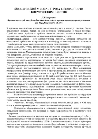 КОСМИЧЕСКИЙ МУСОР – УГРОЗА БЕЗОПАСНОСТИ
КОСМИЧЕСКИХ ПОЛЕТОВ
Д.В.Маринин
Аэрокосмический лицей на базе Национального аэрокосмического университета
им. Н.Е.Жуковского «ХАИ»
К третьему тысячелетию человечество активно изучает и исследует космос. Число
космических полетов растет, но они постоянно вталкиваются с рядом проблем.
Одной из таких проблем – проблем экологии космоса, является вопрос об его
загрязненности объектами так называемого космического мусора.
Космический мусор – все антропогенные объекты, которые находятся на
околоземной орбите или возвращаются в атмосферу, включая фрагменты или части
тех объектов, которые закончили свое активное существование.
Чтобы уменьшить угрозу столкновений космические аппараты совершают маневры
отклонения, а это – дополнительный расход топлива и ряд других сложностей. По
расчетным данным Международная космическая станция будет вынуждена дважды в
год совершать маневры, уклоняясь от опасных объектов.
Степень влияния загрязненности космического пространства на функционирование
космических систем определяется четырьмя факторами: временем нахождения на
орбите, районами по предположению, высотой орбиты, наклоном плоскости орбиты.
Для примерного представления об объектах загрязнения космического пространства,
разрабатывают математические модели его засоренности. Они описывают
распределение загрязняющих объектов в пространстве, их движение и физические
характеристики (размер, массу, плотность и др.). Разрабатываемые модели бывают
двух видов: краткосрочные (период до 10 лет) и долгосрочные (до 100 лет). Модели
засоренности принимают во внимание рост числа орбитальных объектов в
результате запусков, маневрирование (засоренность, связана с включением ракетных
двигателей твердого топлива), разрушение (взрывы и столкновения) т.д. Кроме того,
целью долгосрочных моделирований является составление прогнозов количества
объектов как функции времени. Тенденции, установленные на основе долгосрочных
моделей, заключаются в следующем:
 Если космические полеты будут проходить также, как и раньше, то в будущем
загрязнение космического пространства ускориться из-за столкновений, связанных с
увеличением массы на орбите.
 Фрагменты мусора, образовавшиеся после взрывов, могут стать в ХХI веке
(как и в данное время) одним из главных источников загрязнения.
 Фрагменты, образовавшиеся в результате столкновений, могут порождать
следующие загрязнения, это приведет к росту загрязненности в геометрической
прогрессии.
Избежать этого можно путем уменьшения нагрузки на нижнюю околоземную орбиту.
Также проблема состоит в возращении в атмосферу Земли космических объектов. За
последние 40 лет их отмечено более 16000. В течение последних 5-ти лет примерно
раз в неделю происходит попадание в атмосферу объекта с площадью поперечного
сечения около 1м2
. Вхождение того или иного объекта в атмосферу связано не только
 