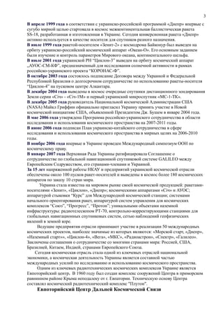 В апреле 1999 года в соответствии с украинско-российской программой «Днепр» впервые с
сугубо мирной целью стартовала в космос межконтинентальная баллистическая ракета
SS-18, разработанная и изготовленная в Украине. Сегодня конверсионная ракета «Днепр»
активно используется в качестве носителя для спутников разного назначения.
В июле 1999 года ракетой-носителем «Зенит-2» с космодрома Байконур был выведен на
орбиту украинско-российский космический аппарат «Океан-О». Его основным заданием
были изучение и контроль параметров Мирового океана, континентального шельфа.
В июле 2001 года украинской РН “Циклон-3” выведен на орбиту космический аппарат
„АУОС-СМ-КФ”, предназначенный для исследования солнечной активности в рамках
российско-украинского проекта “КОРОНАС-Ф”.
В октябре 2003 года состоялось подписание Договора между Украиной и Федеральной
Республикой Бразилия о долгосрочном сотрудничестве по использованию ракеты-носителя
“Циклон-4” на пусковом центре Алкантара.
В декабре 2004 года выведены в космос очередные спутники дистанционного зондирования
Земли серии «Січ» - «Січ-1М» и первый украинский микроспутник «МС-1-ТК».
В декабре 2005 года руководитель Национальной космической Администрации США
(NASA) Майкл Гриффин официально пригласил Украину принять участие в Новой
космической инициативе США, объявленной Президентом Дж. Бушем в январе 2004 года.
В мае 2006 года утверждена Программа российско-украинского сотрудничества в области
исследования и использования космического пространства на 2007-2011 годы.
В июне 2006 года подписан План украинско-китайского сотрудничества в сфере
исследования и использования космического пространства в мирных целях на 2006-2010
годы.
В ноябре 2006 года впервые в Украине проведен Международный симпозиум ООН по
космическому праву.
В январе 2007 года Верховная Рада Украины ратифицировала Соглашение о
сотрудничестве по глобальной навигационной спутниковой системе GALILEO между
Европейским Содружеством, его странами-членами и Украиной.
За 15 лет напряженной работы НКАУ и предприятий украинской космической отрасли
обеспечены около 100 пусков ракет-носителей и выведены в космос более 180 космических
аппаратов по заказу 10 стран мира.
Украина стала известна на мировом рынке своей космической продукцией: ракетами-
носителями «Зенит», «Циклон», «Днепр»; космическими аппаратами «Січ» и АУОС;
аппаратурой стыковки “Курс” для Международной космической станции; системами
начального ориентирования ракет, аппаратурой систем управления для космических
комплексов “Союз”, “Прогресс”, “Протон”; уникальными объектами наземной
инфраструктуры: радиотелескопом РТ-70, контрольно-корректирующими станциями для
глобальных навигационных спутниковых систем, сетью наблюдений геофизических
явлений в земной коре.
Ведущие предприятия отрасли принимают участие в реализации 50 международных
космических проектов, наиболее значимые из которых являются: «Морской старт, «Днепр»,
«Наземный старт»», «Циклон-4», «Вега», «МКС», «Радиоастрон», «Спектр», «Галилео».
Заключены соглашения о сотрудничестве со многими странами мира: Россией, США,
Бразилией, Китаем, Индией, странами Европейского Союза.
Сегодня космическая отрасль стала одной из ключевых отраслей национальной
экономики, а космическая деятельность Украины является составной частью
международных усилий по исследованию и использованию космического пространства.
Одним из ключевых радиотехнических космических комплексов Украине является
Евпоторийский центр. В 1960 году был создан комплекс сооружений Центра в приморском
равнинном районе Крыма неподалеку от г. Евпатории. Техническую основу Центра
составлял космический радиотехнический комплекс "Плутон".
Евпоторийский Центр Дальней Космической Связи
3
 