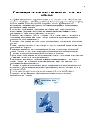 Компетенции Национального космического агентства
Украины:
 разрабатывает совместно с другими центральными органами власти и Национальной
академией наук Украины Общегосударственную (Национальную) космическую программу
Украины, а также научно-технические программы, проекты фундаментальных
исследований и прикладных разработок по космической тематике, обеспечивает их
выполнение и финансирование;
 является государственным генеральным заказчиком работ по исследованию и
использованию космического пространства, научно-исследовательских и опытно-
конструкторских работ в области космической техники;
 проводит и координирует работы, связанные с запусками космических аппаратов и
управлением их полетами, участвует в приеме, хранении и обработке информации,
приходящей с космических средств;
 проводит отбор кандидатур и подготовку космонавтов для пилотируемых космических
полетов;
 выдает лицензии на право осуществления научных исследований и ряда других видов
космической деятельности;
 организует разработку и функционирование Системы сертификации космической
техники Украины; осуществляет регистрацию объектов космической деятельности;
 участвует в обеспечении национальной безопасности Украины;
 реализует государственную научно-техническую политику по созданию и эксплуатации
спутниковых систем связи и телерадиовещания;
 представляет интересы государства в международных организациях, деятельность
которых связана с исследованием и использованием космического пространства, с
эксплуатацией спутниковых систем;
 участвует в осуществлении государственного надзора за безопасностью космической
деятельности; обеспечивает развитие системы страхования рисков, имеющих место в
деятельности НКАУ;
 обеспечивает конверсию промышленных предприятий космической отрасли;
 выполняет другие функции в сфере космической деятельности согласно
законодательству Украины.
5
 