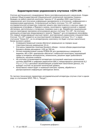 Характеристики украинского спутника «СІЧ-1М»
Спутник дистанционного зондирования Земли многофункционального назначения. Создан
в рамках Общегосударственной (Национальной) космической программы Украины .
Выведен на орбиту ракетой-носителем "Циклон-3" 24 декабря 2004 года Спутник
предназначен для получения информации одновременно в оптическом, инфракрасном и
микроволновом диапазонах. Установленный на борту спутника "Сiч-1М" комплекс
исследовательской аппаратуры позволяет решать ряд практических и научных задач по
исследованию атмосферы и Мирового океана, мониторингу гидрологической и ледовой
обстановки, растительных и почвенных покровов суши и др. Разработана национальная
научно-прикладная программа использования данных спутника "Січ-1М". На спутнике
размещена аппаратура международного проекта "Вариант" для исследования ионосферы.
Это первый международный научный проект, возглавляемый украинскими специалистами.
Спутник "Січ-1М" создается на конструктивной платформе спутника "Січ-1" и серии
спутников "Океан-01", но по аппаратурному комплексу это будет спутник значительно
более высокого уровня:
 Усовершенствованный сканер обеспечит разрешение на порядок выше
(пространственное разрешение 24 м).
 Улучшены параметры локатора бокового обзора - полоса обзора радиолокатора
бокового обзора расширена с 450 до 700 км.
 Оптико-микроволновый сканер МТВЗА-ОК для одновременных измерений в
видимом, ИК и СВЧ -диапазонах обеспечит глобальный мониторинг окружающей
среды в интересах метеорологии, океанологии, решения задач рыболовного
промысла, изучения климата.
 На спутнике устанавливается аппаратура спутниковой навигации космической
системы NAVSTAR и цифровая радиолиния БИС-С международных диапазонов 8,2
ГГц и 1,7 ГГц с дисковым запоминающим устройством накопления данных, что
выводит спутник на высокий технический уровень.
 Качественно новым будет и наземный комплекс приема, обработки и
распространения информации наблюдения Земли.
По тактико-техническим параметрам исследовательской аппаратуры спутник стоит в одном
ряду со спутниками SPOT, TRS-1, "Ресурс".
Содержание реферата :
1. 15 лет НКАУ……………………………………………………………………..2-3
7
 