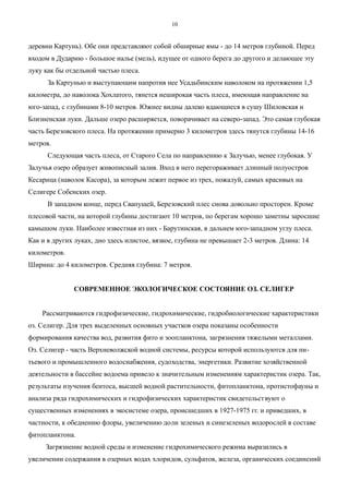 деревни Картунь). Обе они представляют собой обширные ямы - до 14 метров глубиной. Перед
входом в Дударню - большое налье (мель), идущее от одного берега до другого и делающее эту
луку как бы отдельной частью плеса.
За Картунью и выступающим напротив нее Усадьбинским наволоком на протяжении 1,5
километра, до наволока Хохлатого, тянется неширокая часть плеса, имеющая направление на
юго-запад, с глубинами 8-10 метров. Южнее видны далеко вдающиеся в сушу Шиловская и
Близненская луки. Дальше озеро расширяется, поворачивает на северо-запад. Это самая глубокая
часть Березовского плеса. На протяжении примерно 3 километров здесь тянутся глубины 14-16
метров.
Следующая часть плеса, от Старого Села по направлению к Залучью, менее глубокая. У
Залучья озеро образует живописный залив. Вход в него перегораживает длинный полуостров
Кесарица (наволок Касора), за которым лежит первое из трех, пожалуй, самых красивых на
Селигере Собенских озер.
В западном конце, перед Свапущей, Березовский плес снова довольно просторен. Кроме
плесовой части, на которой глубины достигают 10 метров, по берегам хорошо заметны заросшие
камышом луки. Наиболее известная из них - Барутинская, в дальнем юго-западном углу плеса.
Как и в других луках, дно здесь илистое, вязкое, глубина не превышает 2-3 метров. Длина: 14
километров.
Ширина: до 4 километров. Средняя глубина: 7 метров.
СОВРЕМЕННОЕ ЭКОЛОГИЧЕСКОЕ СОСТОЯНИЕ ОЗ. СЕЛИГЕР
Рассматриваются гидрофизические, гидрохимические, гидробиологические характеристики
оз. Селигер. Для трех выделенных основных участков озера показаны особенности
формирования качества вод, развития фито и зоопланктона, загрязнения тяжелыми металлами.
Оз. Селигер - часть Верхневолжской водной системы, ресурсы которой используются для пи-
тьевого и промышленного водоснабжения, судоходства, энергетики. Развитие хозяйственной
деятельности в бассейне водоема привело к значительным изменениям характеристик озера. Так,
результаты изучения бентоса, высшей водной растительности, фитопланктона, протистофауны и
анализа ряда гидрохимических и гидрофизических характеристик свидетельствуют о
существенных изменениях в экосистеме озера, происшедших в 1927-1975 гг. и приведших, в
частности, к обеднению флоры, увеличению доли зеленых и синезеленых водорослей в составе
фитопланктона.
Загрязнение водной среды и изменение гидрохимического режима выразились в
увеличении содержания в озерных водах хлоридов, сульфатов, железа, органических соединений
10
 