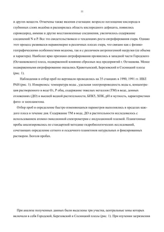 и других веществ. Отмечены также явления стагнации: возросло поглощение кислорода в
глубинных слоях водоёма и расширилась область кислородного дефицита, появились
сероводород, аммиак и другие восстановленные соединения, увеличилось содержание
соединений N и Р. Все это свидетельствовало о тенденциях роста евтрофирования озера. Однако
этот процесс развивался неравномерно в различных плесах озера, что связано как с физико-
географическими особенностями водоема, так и с различием антропогенной нагрузки (ее объема
и характера). Наиболее ярко признаки евтрофирования проявились в западной части Городского
(Осташковского) плеса, подверженной влиянию сбросных вод предприятий г. Осташкова. Менее
подверженными евтрофированию оказались Кравотынский, Березовский и Сосницкий плесы
(рис. 1).
Наблюдения и отбор проб по вертикали проводились на 35 станциях в 1990, 1991 гг. ИВЛ
РАН (рис. 1). Измерялись: температура воды , удельная электропроводность воды к, концентра-
ция растворенного в воде О2, Р общ, содержание тяжелых металлов (ТМ) в воде, донных
отложениях (ДО) и высшей водной растительности, БПК5, ХПК, рН и мутность, характеристики
фито- и зоопланктона.
Отбор проб и определение быстро изменяющихся параметров выполнялись в пределах каж-
дого плеса в течение дня. Содержание ТМ в воде, ДО и растительности исследовалось с
использованием атомно-эмиссионной спектрометрии с индукционной плазмой. Планктонные
пробы анализировались по стандартной методике гидробиологических исследований,
сочетающих определение сетного и осадочного планктонов натуральных и фиксированных
раствором Люголя пробах.
При анализе полученных данных были выделены три участка, центральные зоны которых
включали в себя Городской, Березовский и Сосницкий плесы (рис. 1). При изучении загрязнения
11
 