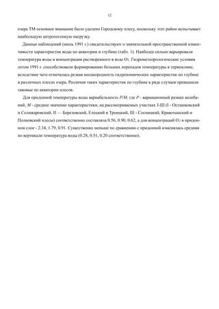озера ТМ основное внимание было уделено Городскому плесу, поскольку этот район испытывает
наибольшую антропогенную нагрузку.
Данные наблюдений (июль 1991 г.) свидетельствуют о значительной пространственной измен-
чивости характеристик воды по акватории и глубине (табл. 1). Наиболее сильно варьировали
температура воды и концентрация растворенного в воде О2. Гидрометеорологические условия
летом 1991 г. способствовали формированию больших перепадов температуры в термоклине,
вследствие чего отмечалась резкая неоднородность гидрохимических характеристик по глубине
в различных плесах озера. Различия таких характеристик по глубине в ряде случаев превышали
таковые по акватории плесов.
Для придонной температуры воды вариабельность Р/М, где Р - вариационный размах колеба-
ний, М - среднее значение характеристики, на рассматриваемых участках I-Ш (I - Осташковский
и Селижаровский, II — Березовский, Елецкий и Троицкий, Ш - Сосницкий, Кравотынский и
Полновский плесы) соответственно составляла 0.56, 0.90, 0.62, а для концентраций О2 в придон-
ном слое - 2.34, 1.79, 0.91. Существенно меньше по сравнению с придонной изменялась средняя
по вертикали температура воды (0.28, 0.51, 0.20 соответственно).
12
 