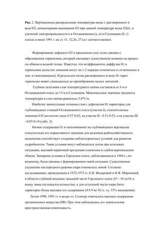 Рис. 2. Вертикальное распределение температуры воды t, растворенного в
воде O2, концентрации насыщения O2 при данной температуре воды O2(t) и
удельной электропроводности к в Осташковском (а, в) и Сосницком (б, г)
плесах в июле 1991 г. на ст. 11, 12,26, 27 (а-г соответственно).
Формирование дефицита O2 в придонном слое тесно связано с
образованием термоклина, который оказывает существенное влияние на процес-
сы обмена в водной толще. Известно, что коэффициенты диффузии О2 в
термоклине малы (их значения могут на 1-2 порядка отличаться от отмеченных в
эпи- и гиполимнионе). В результате поток растворенного в воде O2 через
термоклин может уменьшаться до пренебрежимо малых значений .
Глубина залегания слоя температурного скачка составляла от 6 м в
Осташковском плесе до 13 м в Сосницком. Максимальное значение градиента
температуры в слое скачка равнялось 5.0°С/м.
Наиболее значительная толщина слоя с дефицитом О2 характерна для
глубоководных станций Осташковского плеса (участок I), относительные
значения h/Н достигали здесь 0.57-0.62, на участке II - 0.51-0.53, а на участке Ш
- 0.07-0.14 (табл. 2).
Низкое содержание 02 в гиполимнионе на глубоководных вертикалях
относительно его нормативного значения для водоемов рыбохозяйственного
назначения способствует созданию неблагоприятных условий для развития
гидробионтов. Такие условия могут наблюдаться летом при штилевых
ситуациях, высокой первичной продукции планктона и слабом вертикальном
обмене. Заморные условия в Городском плесе, наблюдавшиеся в 1964 г., по-
видимому, были связаны с формированием такой ситуации. Существенное
ухудшение кислородного режима озера отмечалось зимой. Согласно
исследованиям, проведенным в 1972,1973 гг. Е.И. Федоровой и Н.Я. Мироновой,
в области глубокой впадины западной части Городского плеса (Н = 16 м) O2 к
концу зимы поглощался полностью, а для остальной части озера было
характерно более высокое его содержание (4.8.9 мг О2/л, т.е. 53% насыщения).
Летом 1990, 1991 гг. в водах оз. Селигер отмечалось высокое содержание
органического вещества (0В). При этом наблюдалась его значительная
пространственная изменчивость.
 