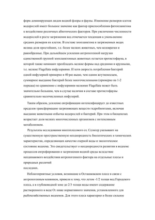 форм доминирующих видов водной флоры и фауны. Изменение размеров клеток
водорослей имеет большое значение как фактор приспособления фитопланктона
к воздействию различных абиотических факторов. При увеличении численности
водорослей и росте загрязнения вод отмечается тенденция к уменьшению
средних размеров их клеток. В составе зоопланктона в загрязненных водах
велика доля простейших, т.е. более мелких животных, чем коловратки и
ракообразные. При дальнейшем усилении антропогенной нагрузки
единственной группой зоопланктонных животных остается протистофауна, в
которой также начинают преобладать мелкие формы над средними и крупными,
т.е. мелкие Flagellata инфузориями. И хотя скорость потребления бактерий
одной инфузорией примерно в 40 раз выше, чем одним жгутконосцем,
суммарное выедание бактерий более многочисленными (примерно на 1-2
порядка) по сравнению с инфузориями мелкими Flagellata может быть
значительно большим, чем в случае наличия в составе протистофауны
сравнительно малочисленных инфузорий.
Таким образом, усиление евтрофикации интенсифицирует до известных
пределов трансформацию загрязняющих веществ гидробионтами, включая
выедание животными избытка водорослей и бактерий. При этом в биоценозах
возрастает доля мелких многочисленных организмов с интенсивным
метаболизмом.
Результаты исследования многоплесового оз. Селигер указывают на
существенную пространственную неоднородность биологических и химических
характеристик, определяющих качество озерной воды и экологическое
состояние водоема. Это свидетельствует о неоднородности развития в водоеме
процессов евтрофирования и загрязнения водной среды вследствие
неодинакового воздействия антропогенного фактора на отдельные плесы и
природных различий
последних.
Неблагоприятные условия, возникшие в Осташковском плесе в связи с
антропогенным влиянием, привели к тому, что летом -1/2 толщи вод Городского
плеса, а в глубоководной зоне до 2/3 толщи воды имеют содержание
растворенного в воде O2 ниже нормативного значения, установленного для
рыбохозяйственных водоемов. Для этого плеса характерно и более сильное
 