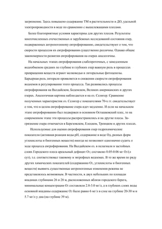 загрязнение. Здесь повышено содержание ТМ в растительности и ДО, удельной
электропроводности в воде по сравнению с вышележащими плесами.
Более благоприятные условия характерны для других плесов. Результаты
многочисленных отечественных и зарубежных исследований состояния озер,
подверженных антропогенному евтрофированию, свидетельствуют о том, что
скорости процессов их евтрофирования существенно различны. Однако общие
закономерности развития евтрофирования на озерах аналогичны.
На начальных этапах евтрофирования слабопроточных, с замедленным
водообменом средних по глубине и глубоких озер важную роль в процессах
превращения веществ играют мелководья и литоральные фитоценозы.
Барьерная роль литорали проявляется в снижении скорости евтрофирования
водоемов и регулировании этого процесса. Так развивались процессы
евтрофирования на Валдайском, Боденском, Великих американских и других
озерах. Аналогичная картина наблюдается и на оз. Селигер. Сравнение
полученных характеристик оз. Селигер с показателями 70-х гг. свидетельствует
о том, что в целом евтрофирование озера идет медленно. И если на начальном
этапе евтрофированию был подвержен в основном Осташковский плес, то на
современном этапе эти процессы распространились и на другие плесы. За-
грязнение озера отмечается в Березовском, Елецком, Троицком и других плесах.
Используемые для оценки евтрофирования озер гидрохимические
показатели (активная реакция воды рН, содержание в воде Од, разных форм
углекислоты и биогенных веществ) иногда не позволяют однозначно судить о
ходе процесса евтрофирования. На Валдайском оз. в пелагиали в застойных
слоях Городского плеса ареальный дефицит О2; составлял 0.05-0.06 мг O2/(л
сут), т.е. соответствовал таковому в эвтрофных водоемах. В то же время по ряду
других химических показателей (содержанию О2, углекислоты и биогенных
веществ) выявить существенные антропогенные изменения режима не
представлялось возможным. В частности, в двух небольших по площади
впадинах глубинами 26 и 28 м, расположенных вблизи городского берега,
минимальные концентрации O2 составляли 2.8-3.0 мг/л, а в глубоких слоях воды
основной впадины содержание O2 было равно 6 мг/л в слое на глубине 20-30 м и
5.7 мг/л у дна (на глубине 39 м).
 