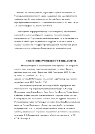 На озерах альпийского региона, по размерам и глубине аналогичных оз.
Селигер, выявлена зависимость между содержанием О2 и характеристиками
трофности озер. На олиготрофных озерах Фелдси-Антерси в период
стратификации концентрация О2 в гиполимнионе составляла 4.3, на оз. Фелси -
7.5, а на мезотрофном оз. Пибурге-си-0.8 мг/л.
Таким образом, евтрофирование озер - сложный процесс, не однозначно
влияющий на кислородный режим, содержание биогенных веществ,
фитопланктон и т.д. Это отражает достаточно сложные связи состояния озер с
величиной и характером антропогенной нагрузки и ее распределением в
водоеме в зависимости от морфометрических условий, развития шельфовой
зоны, проточности, особенностей циркуляции вод и других факторов.
МОЛЛЮСКИ ВЕРХОВЬЕВ ВОЛГИ И ОЗЕРА СЕЛИГЕР
Моллюски верховьев Волги специально не изучались, и в литературе
имеются лишь отдельные разрозненные сведения о составе их фауны и
биологии некоторых видов (Панкратова, 1940; Стальмакова, 1957: Богатов,
Цыганов, 1973; Богатов, 1973, 1975;
Алимов, Богатов, 1975). Сведения о моллюсках озера Селигер недостаточно
полны (Молчанов, 1912; Дексбах, 1936).
Исследования проведены в июле-августе 1973 г. в прибрежной зоне
Верхневолжских озер (Верхневолжское водохранилище) и оз. Селигер.
Исследованы озера: Стерж, Вселуг, Пено, Волго, Сиг, Долосец, Титара, Святое,
Собенские, а также северные, северо-западные и северо-восточные плесы оз.
Селигер; кроме того, исследованы устьевые части рек и ручьев, впадающих в
Верхневолжские озера и оз. Селигер, в том числе: Коча, Кудь, Полоновка, Волга
(выше оз. Стерж). Кроме наших сборов, в настоящей работе использован
материал (сборы 1970 г.), любезно предоставленный нам В. В. Богатовым,
которому автор выражает искреннюю благодарность. Кроме того, использованы
материалы В. Я. Панкратовой, хранящиеся в Зоологическом институте АН
СССР (Ленинград).
 