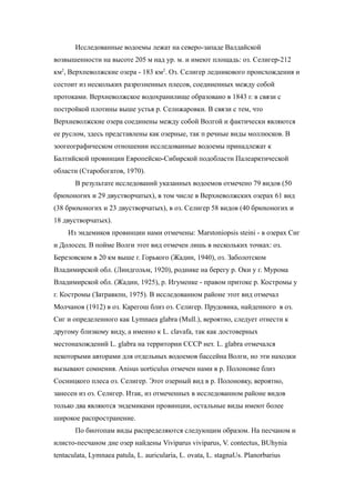 Исследованные водоемы лежат на северо-западе Валдайской
возвышенности на высоте 205 м над ур. м. и имеют площадь: оз. Селигер-212
км2
, Верхпеволжские озера - 183 км2
. Оз. Селигер ледникового происхождения и
состоит из нескольких разрозненных плесов, соединенных между собой
протоками. Верхневолжское водохранилище образовано в 1843 г. в связи с
постройкой плотины выше устья р. Селнжаровки. В связи с тем, что
Верхневолжские озера соединены между собой Волгой и фактически являются
ее руслом, здесь представлены как озерные, так п речные виды моллюсков. В
зоогеографическом отношении исследованные водоемы принадлежат к
Балтийской провинции Европейско-Сибирской подобласти Палеарктической
области (Старобогатов, 1970).
В результате исследований указанных водоемов отмечено 79 видов (50
брюхоногих и 29 двустворчатых), в том числе в Верхневолжских озерах 61 вид
(38 брюхоногих и 23 двустворчатых), в оз. Селигер 58 видов (40 брюхоногих и
18 двустворчатых).
Из эндемиков провинции нами отмечены: Marstoniopsis steini - в озерах Сиг
и Долосец. В пойме Волги этот вид отмечен лишь в нескольких точках: оз.
Березовском в 20 км выше г. Горького (Жадин, 1940), оз. Заболотском
Владимирской обл. (Линдгольм, 1920), роднике на берегу р. Оки у г. Мурома
Владимирской обл. (Жадин, 1925), р. Игуменке - правом притоке р. Костромы у
г. Костромы (Затравкпн, 1975). В исследованном районе этот вид отмечал
Молчанов (1912) в оз. Карегош близ оз. Селигер. Прудовика, найденного в оз.
Сиг и определенного как Lymnaea glabra (Mull.), вероятно, следует отнести к
другому близкому виду, а именно к L. clavafa, так как достоверных
местонахождений L. glabra на территории СССР нет. L. glabra отмечался
некоторыми авторами для отдельных водоемов бассейна Волги, но эти находки
вызывают сомнения. Anisus uorticulus отмечен нами в р. Полоновке близ
Сосницкого плеса оз. Селигер. Этот озерный вид в р. Полоновку, вероятно,
занесен из оз. Селигер. Итак, из отмеченных в исследованном районе видов
только два являются эндемиками провинции, остальные виды имеют более
широкое распространение.
По биотопам виды распределяются следующим образом. На песчаном и
илисто-песчаном дне озер найдены Viviparus viviparus, V. contectus, BUhynia
tentaculata, Lymnaea patula, L. auricularia, L. ovata, L. stagnaUs. Planorbarius
 