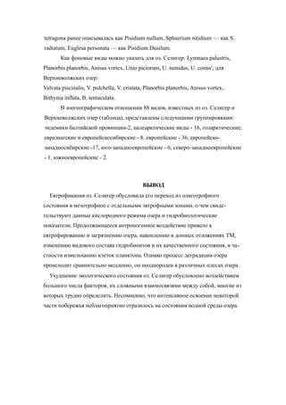 tetragona ранее описывалась как Pisidium nullum, Sphaerium nitidium — как S.
radiatum, Euglesa personata — как Pisidium Dusilum.
Как фоновые виды можно указать для оз. Селигер: Lymnaea palustris,
Planorbis planorbis, Anisus vortex, Unio piciorum, U. tumidus, U. conns', для
Верхневолжских озер:
Valvata piscinalis, V. pulchella, V. cristata, Planorbis planorbis, Anisus vortex,.
Bithynia inflata, B. tentaculata.
В зоогеографическом отношении 88 видов, известных из оз. Селигер и
Верхневолжских озер (таблица), представлены следующими группировками:
эндемики балтийской провинции-2, палеарктические виды - 16, голарктические,
евразиатские и европейскосибирские - 8. европейские - 36, европейско-
западносибирские -17, юго-западноевропейские - 6, северо-западноевропейские
- 1, южноевропейские - 2.
ВЫВОД
Евтрофикапия оз. Селигер обусловила его переход из олиготрофного
состояния в мезотрофное с отдельными эвтрофными зонами, о чем свиде-
тельствуют данные кислородного режима озера и гидробиологические
показатели. Продолжающееся антропогенное воздействие привело к
евтрофированию и загрязнению озера, накоплению в донных отложениях ТМ,
изменению видового состава гидробионтов и их качественного состояния, в ча-
стности измельчанию клеток планктона. Однако процесс деградации озера
происходит сравнительно медленно, он неоднороден в различных плесах озера.
Ухудшение экологического состояния оз. Селигер обусловлено воздействием
большого числа факторов, их сложными взаимосвязями между собой, многие из
которых трудно определить. Несомненно, что интенсивное освоение некоторой
части побережья неблагоприятно отразилось на состоянии водной среды озера.
 