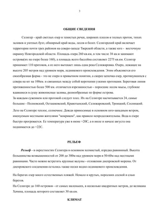 ОБЩИЕ СВЕДЕНИЯ
Селигер - край светлых озер и тенистых речек, широких плесов и тесных проток, тихих
заливов и уютных бухт, обширный край воды, лесов и болот. Селигерский край включает
территории почти трех районов на северо-западе Тверской области, а также юго - восточную
окраину Новгородской области. Площадь озера 260 кв.км, в том числе 38 кв.м занимают
острова(их на озере более 160), а площадь всего бассейна составляет 2275 кв.км. Селигер
принимает 110 притоков, а из него вытекает лишь одна река Селижаровка. Озеро, лежащее на
высоте 205 метров над уровнем моря, ледникового происхождения. Этим объясняется его
своеобразная форма - это не озеро в привычном понятии, а скорее цепочка озер, протянувшихся с
севера на юг на 100км. и связанных между собой короткими узкими протоками. Береговая линия
протяженностью более 500 км. отличается изрезанностью - поросшие лесом мысы, глубокие
вдавшиеся в сушу живописные заливы, разнообразные по форме острова.
За каждым сужением или протокой следует плес. Их на Селигере насчитывается 24, самые
большие - Полновский, Осташковский, Кравотынский, Селижаровский, Троицкий, Сосницкий.
Лето на Селигере теплое, солнечное. Дожди приносимые в основном юго-западным ветром,
именуемым местными жителями "мокриком", как правило непродолжительны. Вода в озере
быстро прогревается. Ее температура уже в июне +20С, а в июле и начале августа она
поднимается до +22С.
РЕЛЬЕФ
Рельеф - в окрестностях Селигера в основном холмистый, изредка равнинный. Высота
большинства возвышенностей от 200 до 300м над уровнем моря и 50-60м над местными
равнинами. Часто можно встретить крупные валуны - отложения днепровской морены. От
днепровского оледенения остались также пески водно-ледникового происхождения.
На берегах озер много естественных пляжей. Немало и крутых, поросших сосной и елью
берегов.
На Селигере до 160 островов - от самых маленьких, в несколько квадратных метров, до великана
Хачина, площадь которого составляет 30 кв.км.
КЛИМАТ
3
 