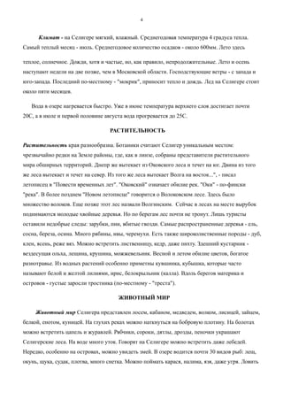 Климат - на Селигере мягкий, влажный. Среднегодовая температура 4 градуса тепла.
Самый теплый месяц - июль. Среднегодовое количество осадков - около 600мм. Лето здесь
теплое, солнечное. Дожди, хотя и частые, но, как правило, непродолжительные. Лето и осень
наступают недели на две позже, чем в Московской области. Господствующие ветры - с запада и
юго-запада. Последний по-местному - "мокрик", приносит тепло и дождь. Лед на Селигере стоит
около пяти месяцев.
Вода в озере нагревается быстро. Уже в июне температура верхнего слоя достигает почти
20С, а в июле и первой половине августа вода прогревается до 25С.
РАСТИТЕЛЬНОСТЬ
Растительность края разнообразна. Ботаники считают Селигер уникальным местом:
чрезвычайно редки на Земле районы, где, как в линзе, собраны представители растительного
мира обширных территорий. Днепр же вытекает из Оковского леса и течет на юг. Двина из того
же леса вытекает и течет на север. Из того же леса вытекает Волга на восток...", - писал
летописец в "Повести временных лет". "Оковский" означает обилие рек. "Оки" - по-фински
"река". В более позднем "Новом летописце" говорится о Волоковском лесе. Здесь было
множество волоков. Еще позже этот лес назвали Волгинским. Сейчас в лесах на месте вырубок
поднимаются молодые хвойные деревья. Но по берегам лес почти не тронут. Лишь туристы
оставили недобрые следы: зарубки, пни, вбитые гвозди. Самые распространенные деревья - ель,
сосна, береза, осина. Много рябины, ивы, черемухи. Есть также широколиственные породы - дуб,
клен, ясень, реже вяз. Можно встретить лиственницу, кедр, даже пихту. Здешний кустарник -
вездесущая ольха, лещина, крушина, можжевельник. Весной и летом обилие цветов, богатое
разнотравье. Из водных растений особенно приметны кувшинка, кубышка, которые часто
называют белой и желтой лилиями, ирис, белокрыльник (калла). Вдоль берегов материка и
островов - густые заросли тростника (по-местному - "треста").
ЖИВОТНЫЙ МИР
Животный мир Селигера представлен лосем, кабаном, медведем, волком, лисицей, зайцем,
белкой, енотом, куницей. На глухих реках можно наткнуться на бобровую плотину. На болотах
можно встретить цапель и журавлей. Рябчики, сороки, дятлы, дрозды, пеночки украшают
Селигерские леса. На воде много уток. Говорят на Селигере можно встретить даже лебедей.
Нередко, особенно на островах, можно увидеть змей. В озере водится почти 30 видов рыб: лещ,
окунь, щука, судак, плотва, много снетка. Можно поймать карася, налима, язя, даже угря. Ловить
4
 