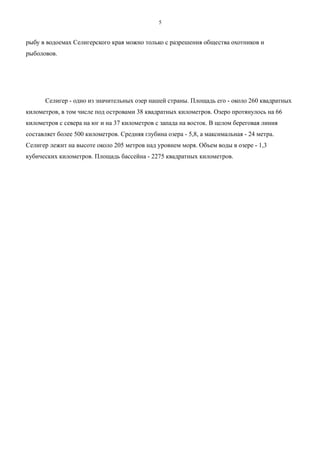 рыбу в водоемах Селигерского края можно только с разрешения общества охотников и
рыболовов.
Селигер - одно из значительных озер нашей страны. Площадь его - около 260 квадратных
километров, в том числе под островами 38 квадратных километров. Озеро протянулось на 66
километров с севера на юг и на 37 километров с запада на восток. В целом береговая линия
составляет более 500 километров. Средняя глубина озера - 5,8, а максимальная - 24 метра.
Селигер лежит на высоте около 205 метров над уровнем моря. Объем воды в озере - 1,3
кубических километров. Площадь бассейна - 2275 квадратных километров.
5
 