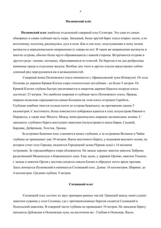 Полновский плёс
Полновский плес наиболее отдаленный северный плес Селигера. Это одна из самых
обширных и самая глубокая часть озера. Западный, более крутой берег плеса покрыт лесом, а по
восточному, пологому, раскинулись луга и поля. Как и сам плес, подступающие к нему холмы
вытянуты в меридиональном направлении (с севера на юг). В таком же направлении вытянуты и
многие острова, обычно более круто обрывающиеся с южной стороны. Встречаются острова и
другого рода - низкие, песчаные, образовавшиеся из отмелей. По берегам и на дне разбросаны
каменные гряды и отдельные валуны. Вообще дно этого и других плесов представляет собою
длинный ряд чередующихся ям и возвышенностей.
Северный конец Полновского плеса начинается с Афанасьевской луки (Княжухи). От села
Полнова до деревни Кривая Клетка озеро относительно неглубокое - не более 5 метров. От
Кривой Клетки глубина быстро увеличивается и напротив деревни Красота посреди плеса
достигает 23 метров. Это наиболее широкая и глубокая часть Полновского плеса. Правда,
ширина несколько скрадывается самым большим на этом плесе островом Скребель.
Глубокая ложбина тянется отсюда почти до острова Бежачьего, на протяжении свыше 5
километров. С восточного, более извилистого побережья вдаются в плес полуострова Иванов и
Перевесье, а также мыс Милота. Между ними раскинулись широкие мелководные заливы. С
западного, глубокого берега выступают наволоки (полуострова) и мысы Баран, Гладкий,
Боровик, Добромыш, Толстик, Троица.
За островом Бежачим плес становится менее глубоким, а за островами Великим и Чайка
глубины не превышают уже 10 метров. Вдоль восточного берега, у подножия высокого холма, на
котором стоит село Городец, виднеется Городецкмй залив (Черная лука) с 14 мелкими
островами. За городцомберега озера сближаются. На западе хорошо заметен наволок Хаброво,
разделяющий Мошенскую и Коронишную луки. Еще далее, у деревни Орлово, наволок Узьмень
с запада и наволок Орлов с востока сходятся совсем близко и образуют нечто вроде пролива.
Здесь кончается Полновский и начинается Сосницкий плес. Длина: 16 километров. Ширина: до
4 километров. Средняя глубина: 9 метров.
Сосницкий плес
Сосницкий плес состоит из двух примерно равных частей. Границей между ними служит
заметное сужение у села Сосницы, где с противоположных берегов сходятся Сосницкий и
Подольский наволоки. В северной части глубины не превышают 10 метров. На западном берегу
находятся Дубовская и Осиновская луки, на восточном же - Глебова и Осинская. Вдоль
6
 