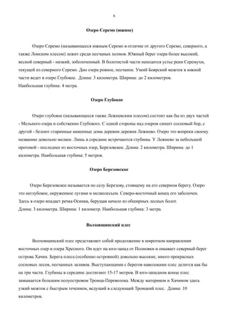 Озеро Серемо (южное)
Озеро Серемо (называющееся южным Серемо в отличие от другого Серемо, северного, а
также Ломским плесом) лежит среди песчаных холмов. Южный берег озера более высокий,
весной северный - низкий, зоболоченный. В болотистой части находится устье реки Серемухи,
текущей из северного Серемо. Дно озера ровное, песчаное. Узкий Боярский межток в южной
части ведет в озеро Глубокое. Длина: 3 километра. Ширина: до 2 километров.
Наибольшая глубина: 4 метра.
Озеро Глубокое
Озеро глубокое (называющееся также Лежневским плесом) состоит как бы из двух частей
- Мельного озера и собственно Глубокого. С одной стороны над озером синеет сосновый бор, с
другой - белеют старинные каменные дома деревни деревни Лежнево. Озеро это вопреки своему
названию довольно мелкое. Лишь в середине встречаются глубины. У Лежнево за небольшой
протокой - последнее из восточных озер, Березовское. Длина: 2 километра. Ширина: до 1
километра. Наибольшая глубина: 5 метров.
Озеро Березовское
Озеро Березовское называется по селу Березову, стоящему на его северном берегу. Озеро
это неглубокое, окруженное лугами и мелколесьем. Северо-восточный конец его заболочен.
Здесь в озеро впадает речка Осинка, берущая начало из обширных лесных болот.
Длина: 3 километра. Ширина: 1 километр. Наибольшая глубина: 3 метра.
Волховщинский плес
Волховщинский плес представляет собой продолжение в широтном направлении
восточных озер и озера Хресного. Он идет на юго-запад от Полновки и омывает северный берег
острова Хачин. Берега плеса (особенно островной) довольно высокие, много прекрасных
сосновых лесов, песчанных заливов. Выступающими с берегов наволоками плес делится как бы
на три части. Глубины в середине достигают 15-17 метров. В юго-западном конце плес
замыкается большим полуостровом Троица-Переволока. Между материком и Хачином здесь
узкий межток с быстрым течением, ведущий в следующий Троицкий плес. Длина: 10
километров.
8
 