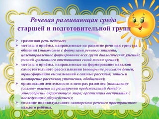 Речевая развивающая среда
старшей и подготовительной групп
 грамотная речь педагога;
 методы и приёмы, направленные на развитие речи как средства
общения (знакомство с формулами речевого этикета,
целенаправленное формирование всех групп диалогических умений;
умений грамотного отстаивания своей точки зрения);
 методы и приёмы, направленные на формирование навыков
самостоятельного рассказывания (поощрение рассказов детей;
трансформация высказываний в связные рассказы; запись и
повторение рассказов; уточнения, обобщения);
 организация деятельности в центрах развития (пополнение
уголков– акцент на расширении представлений детей о
многообразии окружающего мира; организация восприятия с
последующим обсуждением);
 создание индивидуального «авторского речевого пространства»
каждого ребёнка.
 