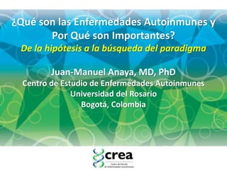 Juan-Manuel Anaya, MD, PhD
Centro de Estudio de Enfermedades Autoinmunes
Universidad del Rosario
Bogotá, Colombia
¿Qué son las Enfermedades Autoinmunes y
Por Qué son Importantes?
De la hipótesis a la búsqueda del paradigma
 