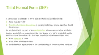Third Normal Form (3NF)
A table design is said to be in 3NF if both the following conditions hold:
 Table must be in 2NF
 Transitive functional dependency of non-prime attribute on any super key should
be removed.
An attribute that is not part of any candidate key is known as non-prime attribute.
In other words 3NF can be explained like this: A table is in 3NF if it is in 2NF and for
each functional dependency X-> Y at least one of the following conditions hold:
 X is a super key of table
 Y is a prime attribute of table
An attribute that is a part of one of the candidate keys is known as prime attribute.
 